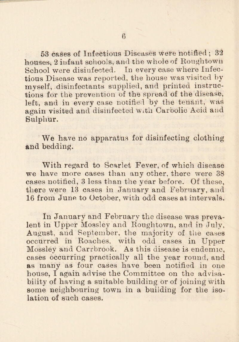 53 cases of Infectious Diseases were notified; 32 houses, 2 infant schools, and the whole of Roughtown School were disinfected. In every case where Infec¬ tious Disease was reported, the house was visited by myself, disinfectants supplied, and printed instruc¬ tions for the prevention of the spread of the disease, left, and in every case notified by the tenant, was again visited and disinfected With Carbolic Acid and Sulphur. We have no apparatus for disinfecting clothing and bedding. With regard to Scarlet Fever, of which disease we have more cases than any other, there were 38 cases notified, 3 less than the year before. Of these, there were 13 cases in January and February, and 16 from June to October, with odd cases at intervals. In January and February the disease was preva¬ lent in Upper Mossley and Roughtown, and in July, August, and September, the majority of the cases occurred in Roaches, with odd cases in Upper Mossley and Carrbrook. As this disease is endemic, cases occurring practically all the year round, and as many as four cases have been notified in one house, I again advise the Committee on the advisa¬ bility of having a suitable building or of joining with some neighbouring town in a building for the iso¬ lation of such cases.