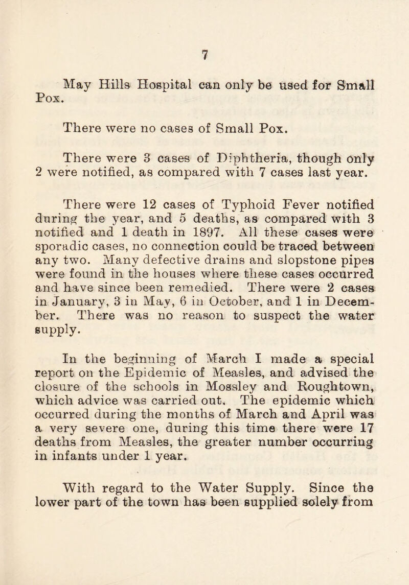 May Hills Hospital can only be used for Small Pox. There were no cases of Small Pox. There were 3 cases of Diphtheria, though only 2 were notified, as compared with 7 cases last year. There were 12 cases of Typhoid Fever notified during the year, and 5 deaths, as compared with 3 notified and 1 death in 1897. All these cases were sporadic cases, no connection could be traced between any two. Many defective drains and slopstone pipes were found in the houses where these cases occurred and have since been remedied. There were 2 cases in January, 3 in May, 6 in October, and 1 in Decem¬ ber. There was no reason to suspect the water supply. In the beginning of March I made a special report on the Epidemic of Measles, and advised the closure of the schools in Mossley and Roughtown, which advice was carried out. The epidemic which occurred during the months of March and April was a very severe one, during this time there were 17 deaths from Measles, the greater number occurring in infants under 1 year. With regard to the Water Supply. Since the lower part of the town has been supplied solely from