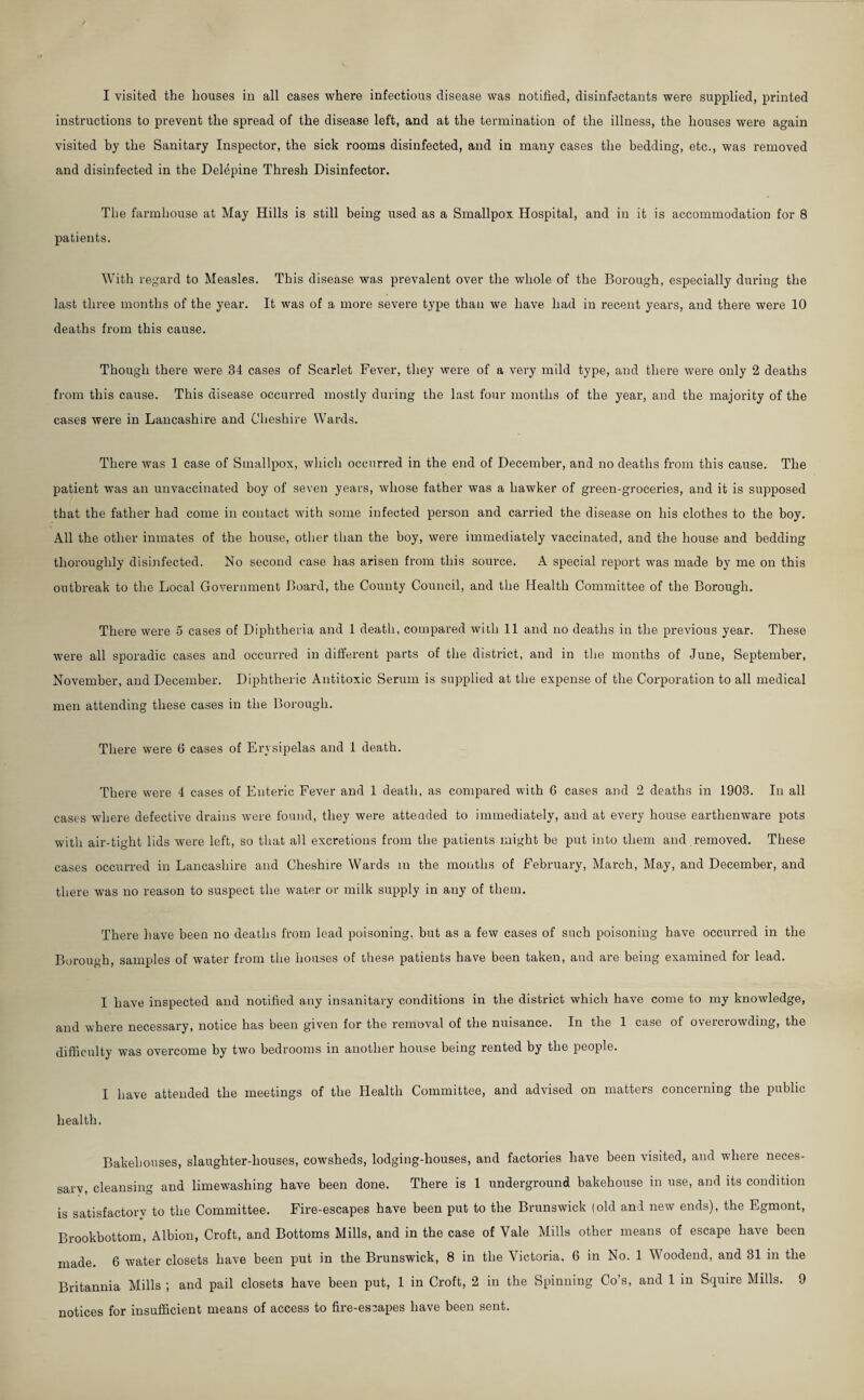 instructions to prevent the spread of the disease left, and at the termination of the illness, the houses were again visited by the Sanitary Inspector, the sick rooms disinfected, and in many cases the bedding, etc., was removed and disinfected in the Delepine Thresh Disinfector. The farmhouse at May Hills is still being used as a Smallpox Hospital, and in it is accommodation for 8 patients. With regard to Measles. This disease was prevalent over the whole of the Borough, especially during the last three months of the year. It was of a more severe type than we have had in recent years, and there were 10 deaths from this cause. Though there were 34 cases of Scarlet Fever, tliey were of a very mild type, and there were only 2 deaths from this cause. This disease occurred mostly during the last four months of the year, and the majority of the cases were in Lancashire and Cheshire Wards. There was 1 case of Smallpox, which occurred in the end of December, and no deaths from this cause. The patient was an unvaccinated boy of seven years, whose father was a hawker of green-groceries, and it is supposed that the father had come in contact with some infected person and carried the disease on his clothes to the boy. All the other inmates of the house, other than the boy, were immediately vaccinated, and the house and bedding thoroughly disinfected. No second case has arisen from this source. A special report was made by me on this outbreak to the Local Government Board, the County Council, and the Health Committee of the Borough. There were 5 cases of Diphtheria and 1 death, compared with 11 and no deaths in the previous year. These were all sporadic cases and occurred in different parts of the district, and in the months of June, September, November, and December. Diphtheric Antitoxic Serum is supplied at the expense of the Corporation to all medical men attending these cases in the Borough. There were G cases of Erysipelas and 1 death. There were 4 cases of Enteric Fever and 1 death, as compared with 6 cases and 2 deaths in 1903. In all cases where defective drains were found, they were attended to immediately, and at every house earthenware pots with air-tight lids were left, so that all excretions from the patients might be put into them and removed. These cases occurred in Lancashire and Cheshire Wards m the months of February, March, May, and December, and there was no reason to suspect the water or milk supply in any of them. There have been no deaths from lead poisoning, but as a few cases of such poisoning have occurred in the Borough, samples of water from the houses of these patients have been taken, and are being examined for lead. I have inspected and notified any insanitary conditions in the district which have come to my knowledge, and where necessary, notice has been given for the removal of the nuisance. In the 1 case of overcrowding, the difficulty was overcome by two bedrooms in another house being rented by the people. I have attended the meetings of the Health Committee, and advised on matters concerning the public health. Bakehouses, slaughter-houses, cowsheds, lodging-houses, and factories have been visited, and where neces- sarv, cleansing and limewashing have been done. There is 1 underground bakehouse in use, and its condition is satisfactory to the Committee. Fire-escapes have been put to the Brunswick (old and new ends), the Egmont, Brookbottom, Albion, Croft, and Bottoms Mills, and in the case of Vale Mills other means of escape have been made, 6 water closets have been put in the Brunswick, 8 in the Victoria, 6 in No. 1 Woodend, and 31 in the Britannia Mills ; and pail closets have been put, 1 in Croft, 2 in the Spinning Co’s, and 1 in Squire Mills. 9 notices for insufficient means of access to fire-escapes have been sent.