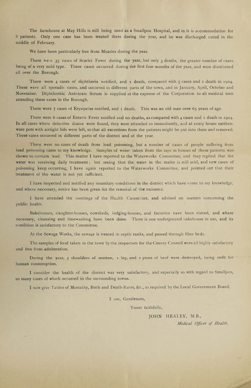 The farmhouse at May Hills is still being used as a Smallpox Hospital, and in it is accommodation for 8 patients. Only one case has been treated there during the year, and he was discharged cured in the middle of February. We have been particularly free from Measles during the year. There wete 35 cases of Scarlet Fever during the year, but only 3 deaths, the greater number of cases being of a very mild type. These cases occurred during the first four months of the year, and were distributed all over the Borough. There were 4 cases of diphtheria notified, and i death, compared with 5 cases and i death in 1904. 'rhese were all sporadic cases, and occurred in different parts of the town, and in January, .\pril, October and November. Diphtheritic Anti-toxic Serum is supplied at the expense of the Corporation to all medical men attending these cases in the Borough. There were 7 cases of Erysipelas notified, and i death. This was an old man over 65 years of age. There were 6 cases of Enteric Fever notified and no deaths, as compared with 4 cases and i death in 1904. In all cases where defective drains were found, they were attended to immediately, and at every house earthen¬ ware pots with airtight lids were left, so that all excretions from the patients might be put into them and removed. These cases occurred in different parts of the district and of the year. There were no cases of death from lead poisoning, but a number of cases of people suffering from lead poisoning came to my knowledge. Samples of water taken from the taps in houses of these patients was shown to contain lead. 'I'his matter I have reported to the Waterworks Committee, and they replied that the water was receiving daily treatment; but seeing that the water in the mains is still acid, and new cases of poisoning keep occurring, I have again reported to the Waterworks Committee, and pointed out that their treatment of the water is not yet sufficient. I have inspected and notified any insanitary conditions in the district which have come to my knowledge, and where necessary, notice has been given for the removal of the nuisance. 1 have attended the meetings of the Health Committee, and advised on matters concerning the public health. Bakehouses, slaughter-houses, cowsheds, lodging-houses, and factories liave been visited, and where necessary, cleansing and limewashing have been done. There is one underground bakehouse in use, and its condition is satisfactory to the Committee. At the Sewage Works, the sewage is treated in septic tanks, and passed through filter bfds. The samples of food taken in the town by the inspectors for the County Council were all highly satisfactory and free from adulteration. During the year, 5 shoulders of mutton, i leg, and i piece of beef were destroyed, being unfit for human consumption. I consider the health of the district was very satisfactor\-, and especially so with regard to Smallpox, so many cases of which occurred in the surrounding towns. I now give Tables of Mortality, Birth and Death-Rates, &c., as required by the Local Covernment Board. I am. Gentlemen, Yours faithfully, JOHN HEALEY, M.B., Medical Officer of Health.