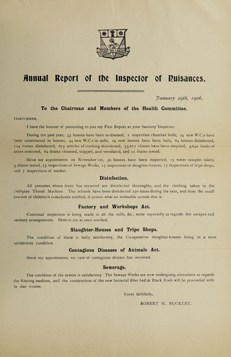 jlnnual Report of the Inspector of nuisances. January 2()th, igo6. To the Chairman and Members of the Health Committee. (Gentlemen, I have the honour of presenting to you my First Report as your Sanitary Inspector. During the past year, 33 houses have been re-drained, i inspection chamber built, 24 new W.C.s have been constructed in houses, 44 new W.C.s in mills, 19 new houses have been built, 64 houses disinfected, 124 rooms disinfected, 675 articles of clothing disinfected, 53,612 closets have been emptied, 3,640 loads of ashes removed, 64 drains cleansed, trapped, and ventilated, and 12 drains tested. Since my appointment on November ist, 30 houses have been inspected, 15 water samples taken, 3 drains tested, 73 inspections of Sewage Works. 17 inspections of slaughter-houses, 17 inspections of tripe shops, and 7 inspections of market. Disinfection. All premises where fever has occurred are disinfected thoroughly, and the clothing taken to the Delvpine Thresh Machine. The schools have been disinfected 270 times during the year, and from the small amount of children’s complaints notified, it proves what an estimable system this is. Factory and Workshops Act. Continual inspection is being made in all the mills, &c., more especially as regards fire escapes and sanitary arrangements. Defects are at once notified. Slaughter-Houses and Tripe Shops. The condition of these is fairly satisfactory, the Co-operative slaughter-houses being in a most satisfactory condition. Contagious Diseases of Animals Act. Since my appointment, no case of contagious disease has occurred. Sewerage. The condition of the sewers is satisfactory. The Sewage Works are now undergoing alterations as regards the filtering medium, and the construction of the new bacterial filter bed at Black Rock will be proceeded with in due course. Yours faithfully. ROBERT H. BUCKLEY.