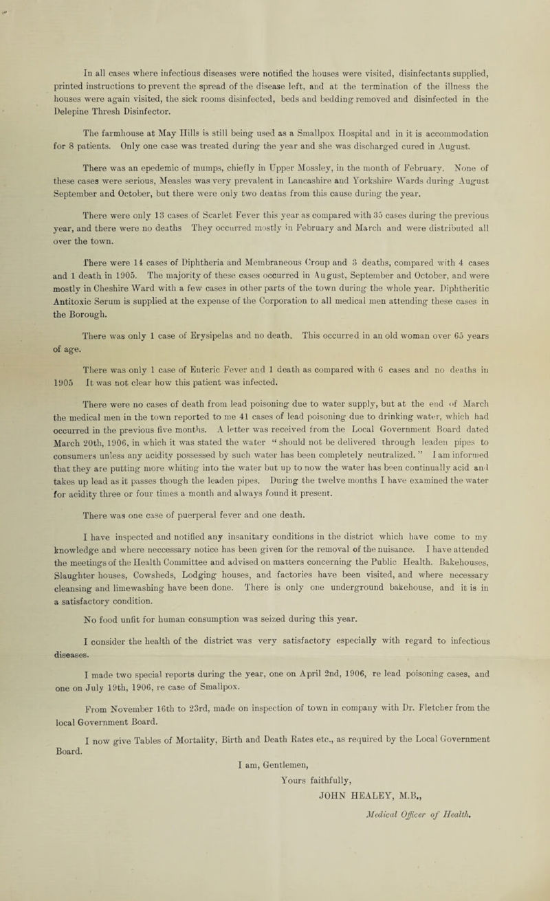 In all cases where infectious diseases were notified the houses were visited, disinfectants supplied, printed instructions to prevent the spread of the disease left, and at the termination of the illness the houses were again visited, the sick rooms disinfected, beds and bedding removed and disinfected in the Delepine Thresh Disinfector. The farmhouse at May Hills is still being used as a Smallpox Hospital and in it is accommodation for 8 patients. Only one case was treated during the year and she was discharged cured in August. There was an epedemic of mumps, chiefly in Upper Mossley, in the mouth of February. None of these cases were serious. Measles was very prevalent in Lancashire and Yorkshire Wards during August September and October, but there were only two deaths from this cause during the year. There were only 13 cases of Scarlet Fever this year as compared with 35 cases during the previous year, and there were no deaths They occurred mostly in February and March and were distributed all over the town. There were 11 cases of Diphtheria and Membraneous Oroup and 3 deaths, compared with 4 cases and 1 death in 1905. The majority of these cases occurred in August, September and October, and were mostly in Cheshire Ward with a few cases in other parts of the town during the whole year. Diphtheritic Antitoxic Serum is supplied at the expense of the Corporation to all medical men attending these cases in the Borough. There was only 1 case of Erysipelas and no death. This occurred in an old woman over 65 years of age. There was only 1 case of Enteric Fever and 1 death as compared with 6 cases and no deaths in 1905 It was not clear how this patient w^as infected. There were no cases of death from lead poisoning due to water supply, but at the end of March the medical men in the town reported to me 41 cases of lead poisoning due to drinking water, which had occurred in the previous five months. A letter was received from the Local Government Board dated March 20th, 1906. in which it was stated the water “ should not be delivered through leaden pipes to consumer-s unless any acidity possessed by such water has been completely neutralized. ” 1 am informed that they are putting more whiting into the water but up to now the water has been continually acid ami takes up lead as it passes though the leaden pipes. During the twelve months I have examined the water for acidity three or four times a month and always found it present. There was one case of puerperal fever and one death. I have inspected and notified any insanitary conditions in the district which have come to my knowledge and where neccessary notice has been given for the removal of the nuisance. I have attended the meetings of the Health Committee and advised on matters concerning the Public Health. Bakehouses, Slaughter houses, Cowsheds, Lodging houses, and factories have been visited, and where necessary cleansing and limewashing have been done. There is only one underground bakehouse, and it is in a satisfactory condition. No food unfit for human consumption w'as seized during this year. I consider the health of the district was very satisfactory especially with regard to infectious diseases. I made two special reports during the year, one on April 2nd, 1906, re lead poisoning cases, and one on July 19th, 1906, le case of Smallpox. From November 16th to 23rd, made on inspection of town in company with Dr. Fletcher from the local Government Board. I now give Tables of Mortality, Birth and Death Bates etc., as required by the Local Government Board. I am. Gentlemen, Yours faithfully, JOHN HEALEY, M.B., Medical Officer of Health.