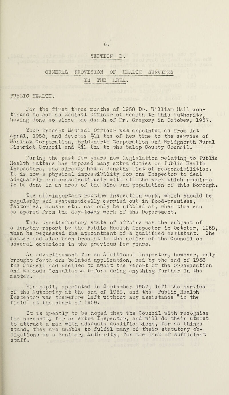 SECTION E. GENERAL PROVISION OF HEALTH SERVICES IN THE AREA. PUBLIC HEALTH, For the first three months of 1958 Dr. William Hall con¬ tinued to act as Medical Officer of Health to this Authority, having done so since the death of Dr. Gregory in October, 1957. Your present Medical Officer was appointed as from 1st April, 1958, and devotes ths of her time to the service of Wenlock Corporation, Bridgnorth Corporation and Bridgnorth Rural District Council and fyLl ths to the Salop County Council, During the past few years new legislation relating to Public Health matters has imposed many extra duties on Public Health Inspectors, who already had a lengthy list of responsibilities. It is now a physical impossibility for one Inspector to deal adequately and conscientiously with all the work which requires to be done in an area of the size and population of this Borough. i The all-important routine inspection work, which should be regularly and systematically carried out in food-preraises, factories, houses etc. can only be nibbled at, when time can be spared from the day-today work of the Department. This unsatisfactory state of affairs was the subject of a lengthy report by the Public Health Inspector in October, 1958, when he requested the appointment of a qualified assistant. The matter had also been brought to the notice of the Council on several occasions in the previous few years. An advertisement for an Additional Inspector, however, only brought forth one belated application, and by the end of 1958 the Council had decided to await the report of the Organisation and Methods Consultants before doing anything further in the matter. Kis pupil, appointed in September 1957, left the service of the Authority at the end of 1958, and the Public Health Inspector was therefore left without any assistance in the field at the start of 1959. It Is greatly to be hoped that the Council with recognise the necessity for an extra Inspector, and will do th6ir utmost to attract a man with adequate qualifications, fur as things stand, they are unable to fulfil many of their statutory ob¬ ligations as a Sanitary Authority, for the lack of sufficient staff •