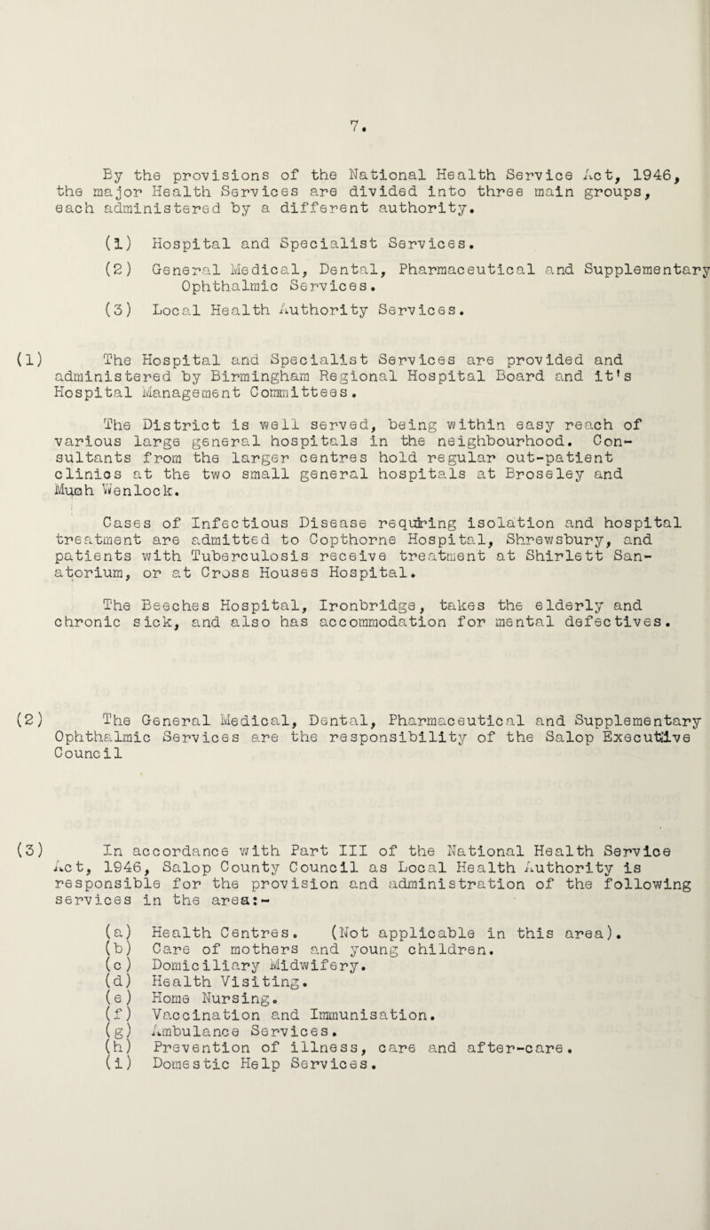 By the provisions of the National Health Service Act, 1946, the major Health Services are divided into three main groups, each administered by a different authority. (1) Hospital and Specialist Services. (2) General Medical, Dental, Pharmaceutical and Supplementary Ophthalmic Services. (3) Local Health Authority Services. The Hospital and Specialist Services are provided and administered by Birmingham Regional Hospital Board and it’s Hospital Management Committees. The District is well served, being within easy reach of various large general hospitals in the neighbourhood. Con¬ sultants from the larger centres hold regular out-patient clinics at the two small general hospitals at Broseley and Much Wenlock. Cases of Infectious Disease requiring isolation and hospital treatment are s.dmitted to Copthorne Hospital, Shrewsbury, and patients with Tuberculosis receive treatment at Shirlett San¬ atorium, or at Cross Houses Hospital. The Beeches Hospital, Ironbridge, takes the elderly and chronic sick, and also has accommodation for mental defectives. The General Medical, Dental, Pharmaceutical and Supplementary Ophthalmic Services are the responsibility of the Salop Executive Council In accordance with Part III of the National Health Service Act, 1946, Salop County Council as Local Health Authority is responsible for the provision and administration of the following services in the area:- (a) Health Centres. (Not applicable In this area). (b) Care of mothers and young children. (c) Domiciliary Midwifery. (d) Health Visiting. (e) Home Nursing. (f) Vaccination and Immunisation. (g) Ambulance Services. (h) Prevention of illness, care and after-care.