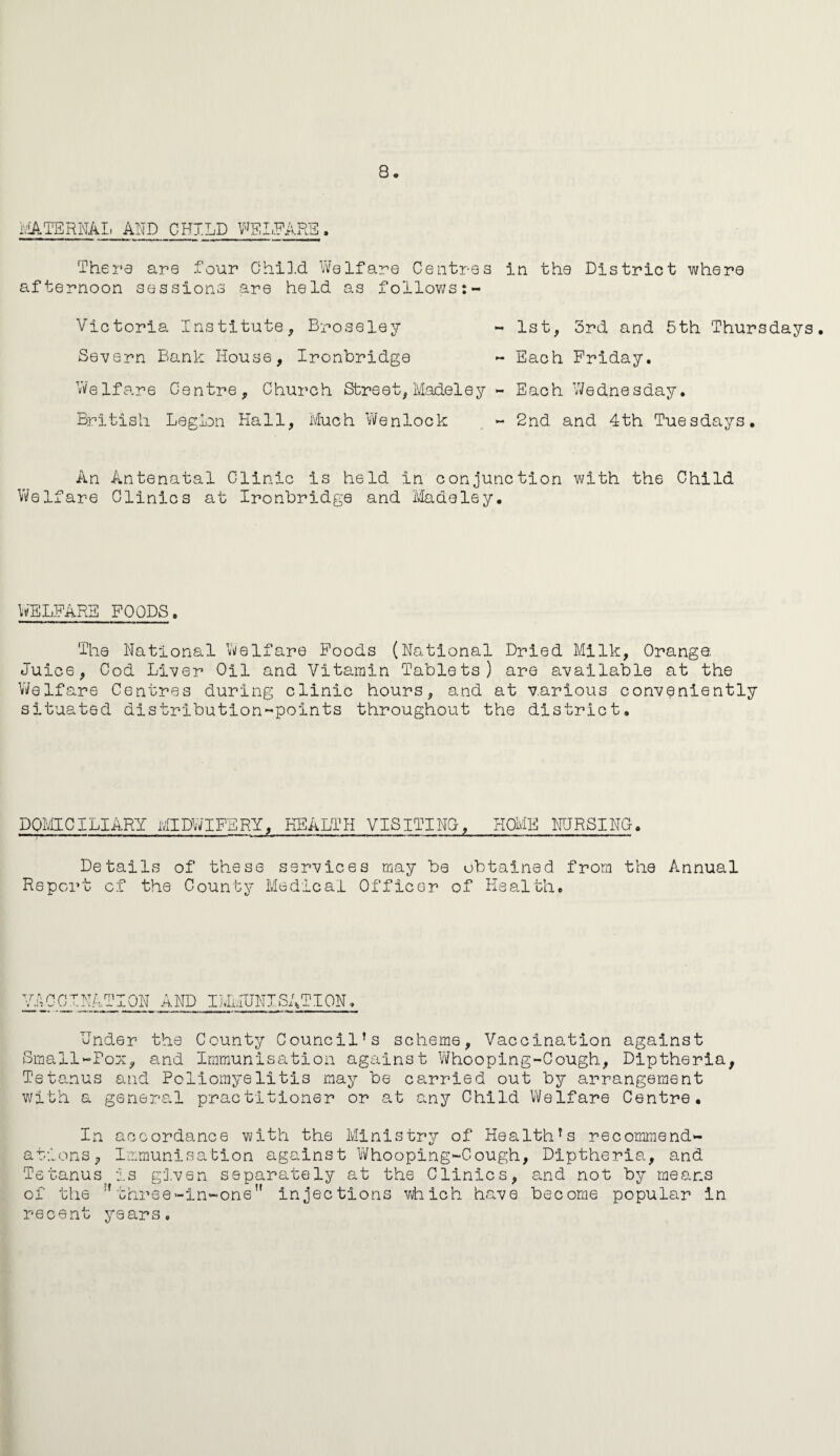 MATERNAL AND CHILD WELFARE, Thera are four Child Welfare Centres in the District where afternoon sessions are held as follows:- Victoria Institute, Broseley - 1st, 3rd and 5th Thursdays. Severn Bank House, Ironbridge - Each Friday. Welfare Centre, Church Street, Modeley - Each Wednesday. British Legion Hall, Much Wenlock , - 2nd and 4th Tuesdays. An Antenatal Clinic is held in conjunction with the Child Welfare Clinics at Ironbridge and Madeley. WELFARE FOODS. The National Welfare Foods (National Dried Milk, Orange Juice, Cod Liver Oil and Vitamin Tablets) are available at the Welfare Centres during clinic hours, and at various conveniently situated distribution-points throughout the district. DOMICILIARY MIDWIFERY, HEALTH VISITING-, HOME NURSING-. Details of these services may be obtained from the Annual Report of the County Medical Officer of Health. VACCINATION AND IMMUNISATION, Under the County Council’s scheme, Vaccination against Small-Pox, and Immunisation against Whooping-Cough, Diptheria, Tetanus and Poliomyelitis may be carried out by arrangement with a general practitioner or at any Child Welfare Centre. In alions, Te tanus of the recent accordance with the Ministry of Health’s recommend- Immunisation against Whooping-Cough, Diptheria, and is given separately at the Clinics, and not by means :t three-in-one” injections which have become popular in years.