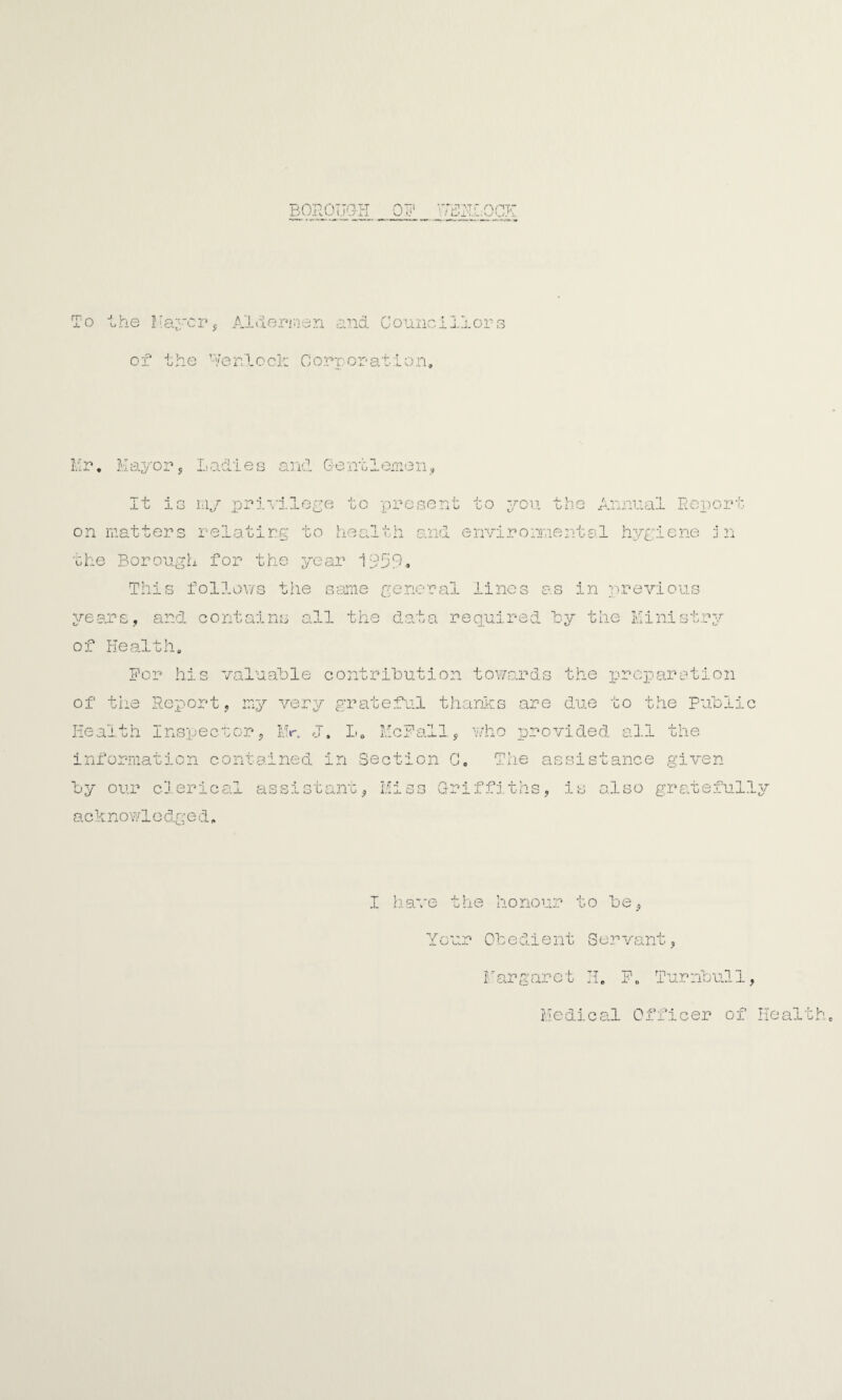 To The Mayor, Aldermen and Councillors of the Menlo cl: Corporation, Mr, Mayor, Ladies and Gentlemen, It is my privilege to present to you the Annual Report on matters relating to health and environmental hygiene in the Borough for the year 1959* This follows the same general lines as in previous years, and contains all the data required By the Ministry of Health. For his valuable contribution towards the preparation of the Report, my very grateful thanks are due to the Public Health Inspector, Mr. J. L, McFall, who provided all the information contained in Section C —' o The as sistance given by our clerical assistant, Miss Griffiths, is also gratefully acknowle dged, I have the honour to be, Your Obedient Servant, Margaret H„ F. Turnbull, Medical Officer of Health