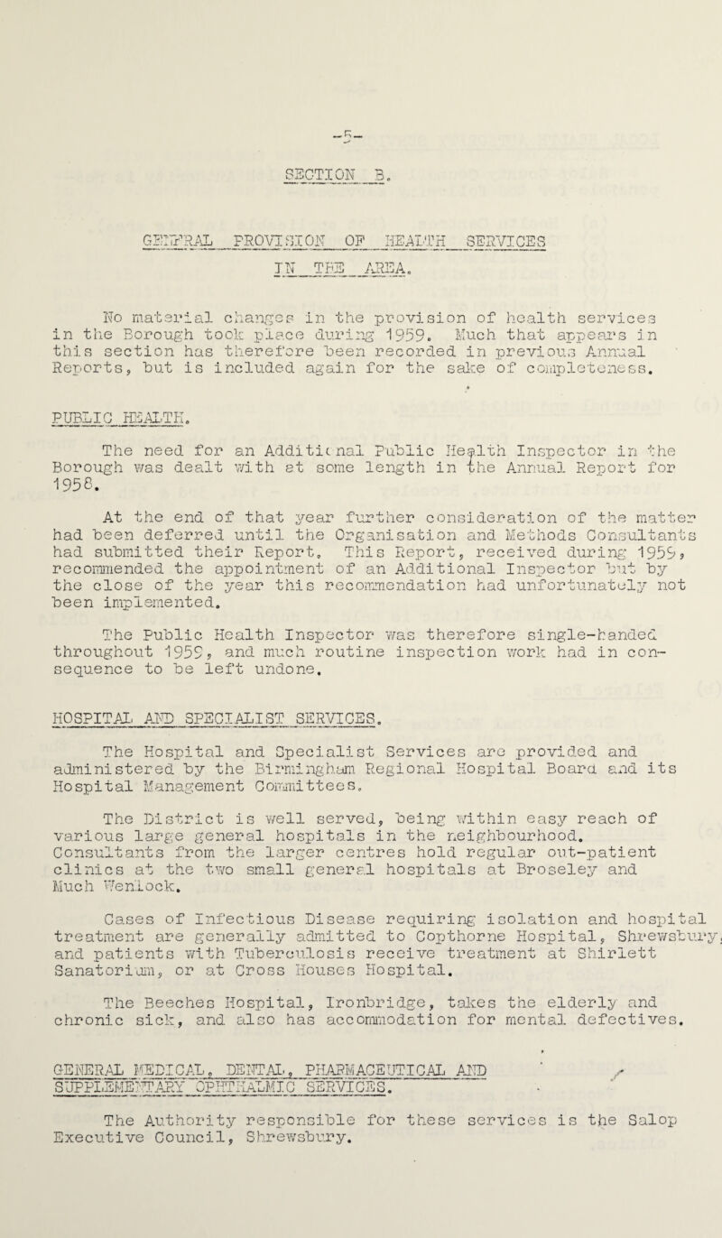 SECTION B. GENERAL PROVISION OF HEALTH SERVICES IN TBS /vREAo No material changes in the provision of health services in the Borough took place during 1959* Much that appears in this section has therefore keen recorded in previous Annual Reports, but included again for the sake of completeness. PUBLIC HEALTH. The need for an Additicnal Public Health Inspector in the Borough was dealt with at some length in ihe Annual Report for 1956. At the end of that year further consideration of the matter had been deferred until the Organisation and Methods Consultants had submitted their Report. This Report, received during 1959? recommended the appointment of an Additional Inspector but by the close of the year this recommendation had unfortunately not been implemented. The Public Health Inspector was therefore single-handed throughout 1959? and much routine inspection work had in con¬ sequence to be left undone. HOSPITAL AND SPECIALIST SERVICES. The Hospital and Specialist Services are provided and administered by the Birmingham Regional Hospital Board and its Hospital Management Committees. The District is well served, being within easy reach of various large general hospitals in the neighbourhood. Consultants from the larger centres hold regular out-patient clinics at the two small general hospitals at Broseley and Much Wenlock. Cases of Infectious Disease requiring isolation and hospital treatment are generally admitted to Copt home Hospital, Shrewsbury and patients with Tuberculosis receive treatment at Shirlett Sanatorium, or at Cross Houses Hospital. The Beeches Hospital, chronic sick, and also has Ironbridge, takes the elderly and accommodation for mental defectives. GENERAL MEDICAL. DENTAL, PHARMACEUTICAL AND SUPPLEMENTARY OPHTHALMIC SERVICES.' The Authority responsible for these services Executive Council, Shrewsbury. is the Salop