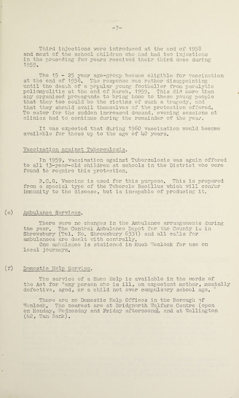 -7- Third injections were introduced at the end of 1958 and most of the school children who had had two injections in the preceding few years received their third dose during 1959. ’he 15 - 25 yecu Q r age-group became eligible for vaccination at the end of 1958. The response was rather disappointing until the dea'uh of a. popular young footballer from paralytic poliomyelitis at the end of March, 1959. This did more than any organised, propaganda to bring home to these young people that they too could be the victims of such a tragedy, and that they should avail themselves of the protection offered. To cater for the sudden increased demand clinics had to continue during the remainder of the year, 5 evening sessions at It was expected that during i960 vaccination would become available for those up to the age of 40 years, Vaccination against Tuberculosis. In 1959? vaccination against Tuberculosis was again offered to all 13-year-old children at schools in the District who were found to require this protection. B.C.O. Vaccine is used for this purpose. This is prepared from a special type of the Tubercle Bacillus which will confer immunity to the disease, but is incapable of producing it. Ambulance Services, There were no changes in the Ambulance arrangements during the year. The Central Ambulance Depot for the County is in Shrewsbury (Tel. No. Shrewsbury 6331) and all calls for ambulances are dealt with centrally. Ono ambulance is stationed in Much Venlock for use on local journeys. Domestic Help Service. The service of a Home Help is available in the words of the Act for ,!any person who is ill, an expectant mother, mentally defective, aged, or a child not over compulsory school age.  There are no Domestic Help Offices in the Borough dt Bridgnorth Welfare Centre Wenlock. The nearest are on Monday, Wednesday and Friday afternoons) (42, Tan Bark). and at of (open Wellington