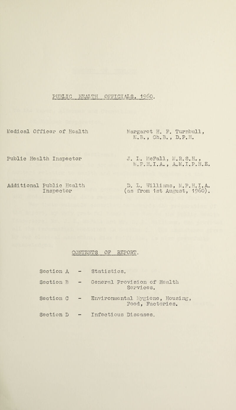 PUBLIC HEALTH OFFICIALS. I960. Medical Officer of Health Margaret H. F. Turnbull, M.B. , Ch.B. , D.P.H. Public Health Inspector J. L. McFall, M.R.S.H. , h .P.H.I.A. , A. M. I. P. H. E Additional Public Health Inspector D. L. Williams, M.P.H.I.A (as from 1st August, I960) CONTENTS OF REPORT, Section A Section B Section C Section D Statistics, General Provision of Health Services. Environmental Hygiene, Housing, Food, Factories. Infectious Diseases.