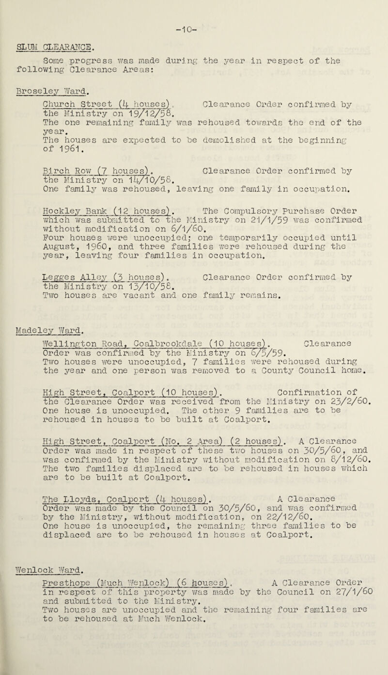 -10- SLUIVI CLEARANCE. Some progress was made during the year in respect of the following Clearance Areas: Broseley Ward. Church Street (4 houses),, Clearance Order confirmed by the Ministry on 19/12758. The one remaining family was rehoused towards the end of the year. The houses are expected to be demolished at the beginning of 1961. Birch Row (7 houses). Clearance Order confirmed by the Ministry on 1 h/l 0/58. One family was rehoused, leaving one family in occupation. Hockley Bank (12 houses). The Compulsory Purchase Order which was submitted to the Ministry on 21/1/59 Was confirmed without modification on 6/1/60. Pour houses were unoccupied; one temporarily occupied until August, i960, and three families were rehoused during the year, leaving four families in occupation. Legges Alley (3 houses). Clearance Order confirmed by the Ministry on 13/T6/56. Two houses are vacant and one family remains. Madeley Ward. Wellington Road, Coalbrookdale (10 houses). Clearance Order v/as confirmed by the Ministry on 6/5/59. Two houses were unoccupied, 7 families were rehoused during the year and one person was removed to a County Council home. High Street, Coalport (10 houses). Confirmation of the Clearance Order was received from the Ministry on 23/2/60. One house is unoccupied. The other 9 families are to be rehoused in houses to be built at Coalport. High Street, Coalport (No. 2 Area) (2 houses) . A Clearance Order was made in respect of these two houses on 30/5/60, and was confirmed by the Ministry without modification on 8/12/60. The two families displaced are to be rehoused in houses 7/hich are to be built at Coalport. The Lloyds, Coalport (4 houses). A Clearance Order was made by the Council on 30/5/60, and was confirmed by the Ministry, without modification, on 22/12/60. One house is unoccupied, the remaining three families to be displaced are to be rehoused in houses at Coalport. Wenlock Ward. Presthope (Much Wenlock) (6 houses). A Clearance Order in respect of this property was made by the Council on 27/1/60 and submitted to the Ministry. Two houses are unoccupied and the remaining four families are to be rehoused at Much Wenlock.