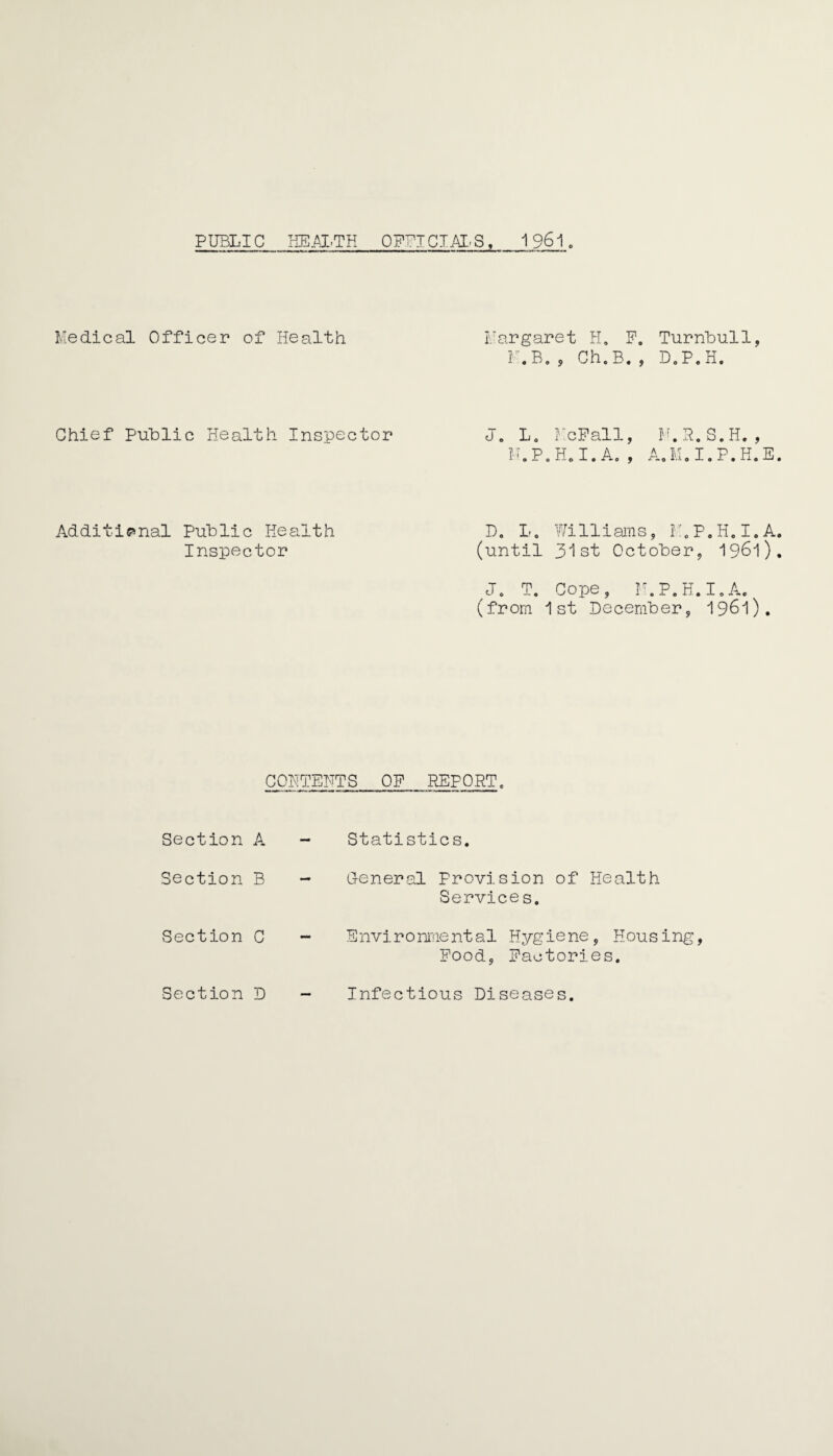 PUBLIC HEALTH OFFICIAL'S,_1 961 Medical Officer of Health Margaret H, F. Turnbull, K.B. , Ch.B. , D.P.H. Chief Public Health Inspector J. L0 McPall, M.P.H.I. A. , M. R. S. H. , A.M.I.P.H.E Additional Public Health Inspector D. L. Williams, M.P.H.I.A (until 31st October, 1961) /J. T. Cope, M.P.H.I. A. (from 1st December, 1961). CONTENTS OP REPORT, Section A Section B Section C Statistics. G-eneral Provision of Health Services. Environmental Hygiene, Housing, Pood, Factories. Section D Infectious Diseases