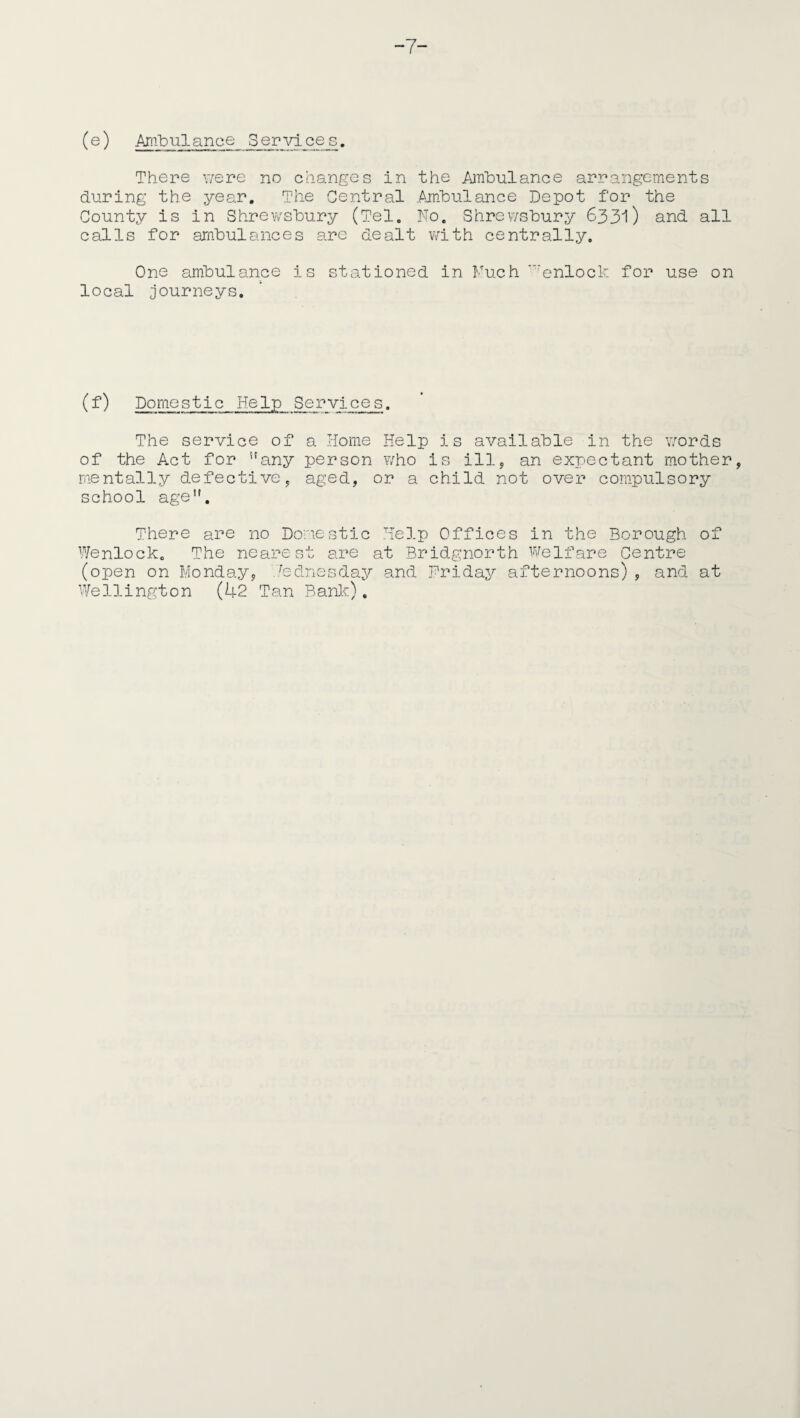 7- (e) Ambulance_ Services. There were no changes in the Ambulance arrangements during the year. The Central Ambulance Depot for the County is in Shrewsbury (Tel. No. Shrewsbury 6331) and all calls for ambulances are dealt with centrally. One ambulance is stationed in Much ‘enlock for use on local journeys. (f) Domestic Help Services. The service of a Home Help is available in the words of the Act for any person who is ill, an expectant mother, mentally defective, aged, or a child not over compulsory school age. There are no Domestic Help Offices in the Borough of Wenlock. The nearest are at Bridgnorth Welfare Centre (open on Monday, .Wednesday and Friday afternoons) , and at Wellington (42 Tan Bank).