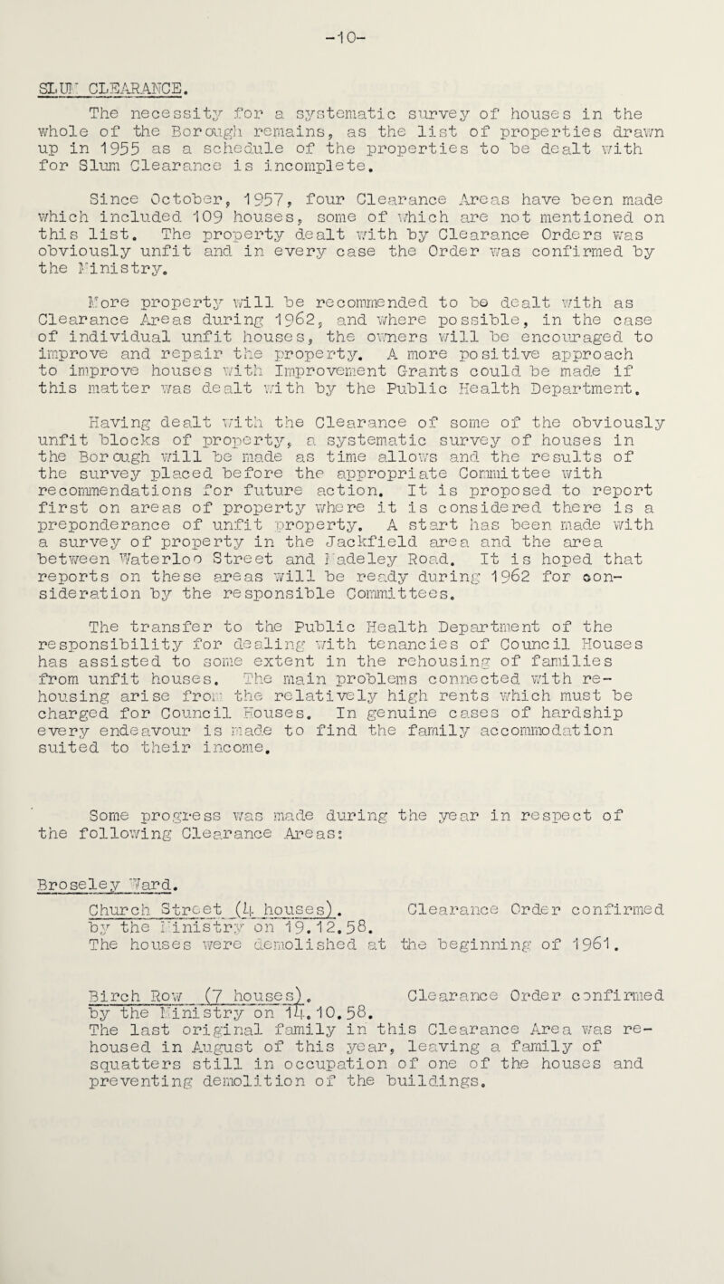-10- SLUT CLEARANCE. The necessity for a systematic survey of houses in the whole of the Borough remains, as the list of properties drawn up in 1955 as a schedule of the properties to he dealt with for Slum Clearance is incomplete. Since October, 1957, four Clearance Areas have been made which included 109 houses, some of which are not mentioned on this list. The property dealt with by Clearance Orders was obviously unfit and in every case the Order was confirmed by the Finis try. Fore property will be recommended to bo dealt with as Clearance Areas during 1962, and where possible, in the case of individual unfit houses, the owners will be encouraged to improve and repair the property. A more positive approach to improve houses with Improvement Grants could be made if this matter was dealt with by the Public Health Department. Having dealt with the Clearance of some of the obviously unfit blocks of property, a systematic survey of houses in the Borough will be made as time allows and the results of the survey placed before the appropriate Committee with recommendations for future action. It is proposed to report first on areas of property where it is considered there is a preponderance of unfit property. A start has been made with a survey of property in the Jackfield area and the area between Waterloo Street and Fadeley Road. It is hoped that reports on these areas will be ready during 1962 for con¬ sideration by the responsible Committees. The transfer to the Public Health Department of the responsibility for dealing with tenancies of Council Houses has assisted to some extent in the rehousing of families from unfit houses. The main problems connected with re¬ housing arise from the relatively high rents which must be charged for Council Houses. In genuine cases of hardship every endeavour is made to find the family accommodation suited to their income. Some progress was made during the year in respect of the following Clearance Areas: Broseley Ward. Church Street (4 houses). Clearance Order confirmed by the ministry on 19.12,58. The houses were demolished at the beginning of 1961. Clearance Order confirmed The last original family in this Clearance Area was re¬ housed in August of this year, leaving a family of squatters still in occupation of one of the houses and preventing demolition of the buildings.