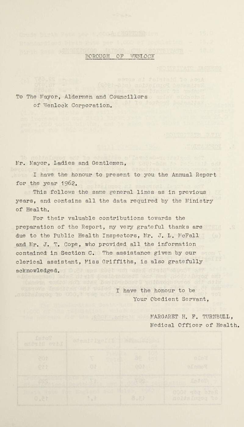 BOROUGH OP WEBLOGK To The Mayor, Aldermen and Councillors of Wenlock Corporation. Mr. Mayor, Ladies and Gentlemen, I have the honour to present to you the Annual Report for the year 1962. This follows the same general lines as in previous years, and contains all the data required by the Ministry of Health. For their valuable contributions towards the preparation of the Report, my very grateful thanks are due to the Public Health Inspectors, Mr. J. L. McFall and Mr. J. T. Cope, who provided all the information contained in Section C. The assistance given by our clerical assistant, Miss Griffiths, is also gratefully acknowledged. I have the honour to be Your Obedient Servant, MARGARET H. P. TURNBULL, Medical Officer of Health.