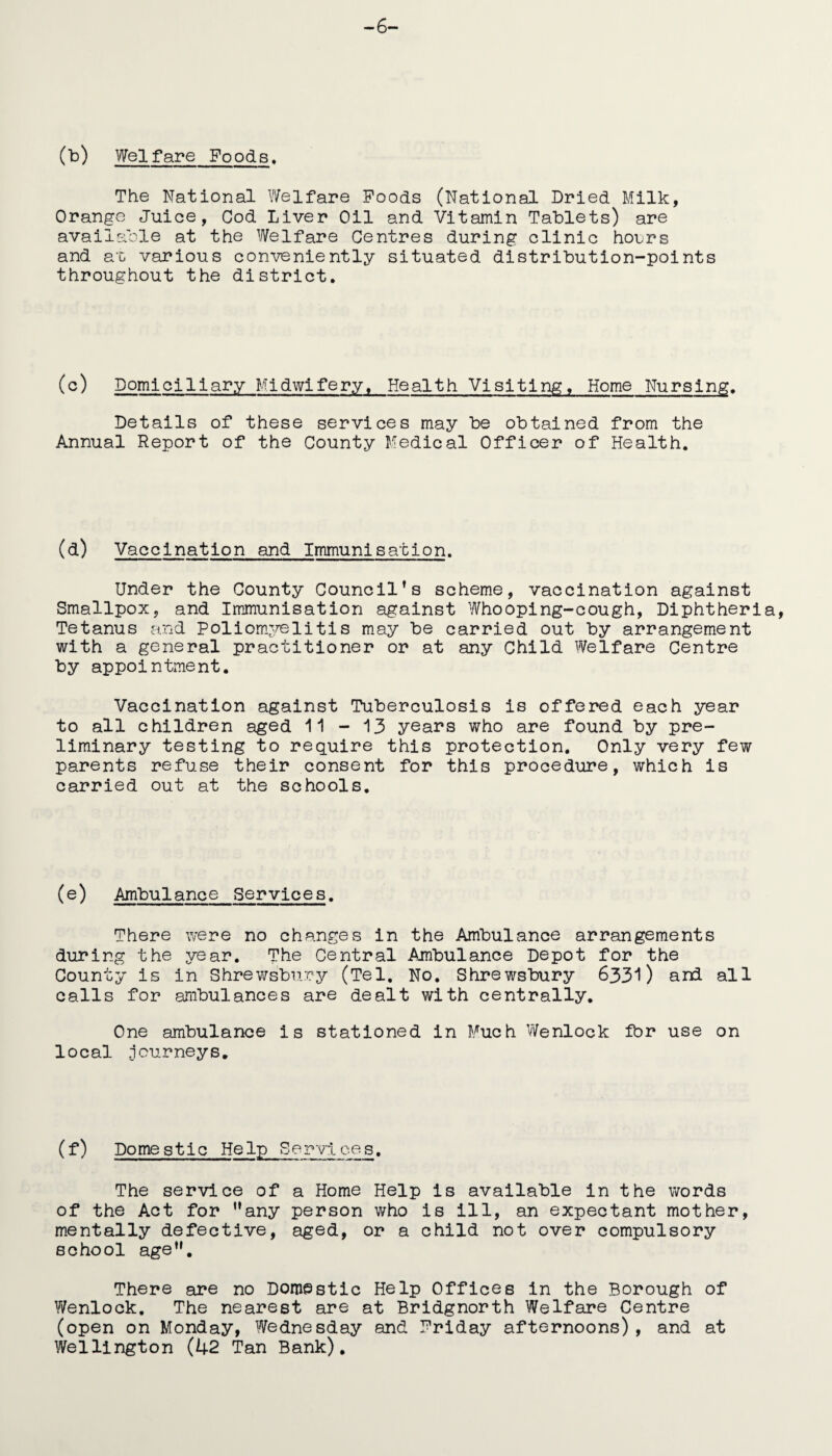 -6- (b) Welfare Foods, The National Welfare Poods (National Dried Milk, Orange Juice, Cod Liver Oil and Vitamin Tablets) are available at the Welfare Centres during clinic hours and at various conveniently situated distribution-points throughout the district. (c) Domiciliary Midwifery. Health Visiting, Home Nursing. Details of these services may be obtained from the Annual Report of the County Medical Officer of Health. (d) Vaccination and Immunisation. Under the County Council’s scheme, vaccination against Smallpox, and Immunisation against Whooping-cough, Diphtheria, Tetanus and Poliomyelitis may be carried out by arrangement with a general practitioner or at any Child Welfare Centre by appointment. Vaccination against Tuberculosis is offered each year to all children aged 11 - 13 years who are found by pre¬ liminary testing to require this protection. Only very few parents refuse their consent for this procedure, which is carried out at the schools. (e) Ambulance Services. There were no changes in the Ambulance arrangements during the year. The Central Ambulance Depot for the County is in Shrewsbury (Tel. No. Shrewsbury 6331) and all calls for ambulances are dealt with centrally. One ambulance is stationed in Much Wenlock fbr use on local .journeys. (f) Domestic Help Services. The service of a Home Help is available in the words of the Act for ’’any person who is ill, an expectant mother, mentally defective, aged, or a child not over compulsory school age”. There are no Domestic Help Offices in the Borough of Wenlock. The nearest are at Bridgnorth Welfare Centre (open on Monday, Wednesday and Priday afternoons), and at Wellington (42 Tan Bank).