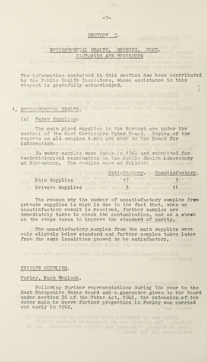 -7- SECTION_C. ENVIRONFENTAL HEALTH,_HOUSING, FOOD. FACTORIES AND WORKSHOPS The information contained in this section has been contributed by the Public Health Inspectors, whose assistance in this respect is gratefully acknowledged. < 1 • ENVIRONMENTAL HEALTH, (a) Water Supplies: The main piped supplies in the Borough are under the control of the East Shropshire Water Board. Copies of the reports on all samples taken are sent to the Board for information. 34 water samples were taken in 1 9b2 bacteriological examination to the Public at Shrewsbury. The results were as folio and submitted for Health Laboratory Satlsfactory. Unsatisfactory. Fain Supplies 17 3 Private Supplies 3 11 The reason why the number of unsatisfactory samples from private supplies is high is due to the fact that, when an unsatisfactory result is received, further samples are immediately taken to check the contamination, and as a cheok on the steps taken to improve the standard of purity. The unsatisfactory samples from the main supplies were only slightly below standard and further samples taken later from the same localities proved to be satisfactory. PRIVATE SUPPLIES. Farley, Muc h We n1o ck. Following further representations during the year to the East Shropshire Water Board and a guarantee given to the Board under section 36 of the Water Act, 1945? the extension of the water main to serve further properties in Farley was carried out early in 1962.