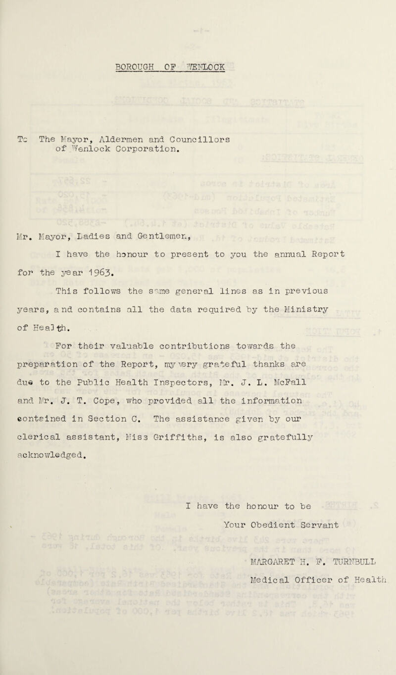BOROUGH OP '7EKLOCK To The Mayor, Aldermen and Councillors of Wenlock Corporation. Mr. Mayor, Ladies and Gentlemen, I have the honour to present to you the annual Report for the year 19&3. This follows the same general lines as in previous years, and contains all the data required by the Ministry of Hea3 th. For their valuable contributions towards the preparation of the Report, my \ery grateful thanks are due to the Public Health Inspectors, Mr. J. L. McFall and Mr. J. T. Cope, who provided all the information contained in Section C. The assistance given by our clerical assistant, Miss Griffiths, is also gratefully acknowledged. I have the honour to be Your Obedient Servant MARGARET H. P. TURNBULL Medical Officer of Health