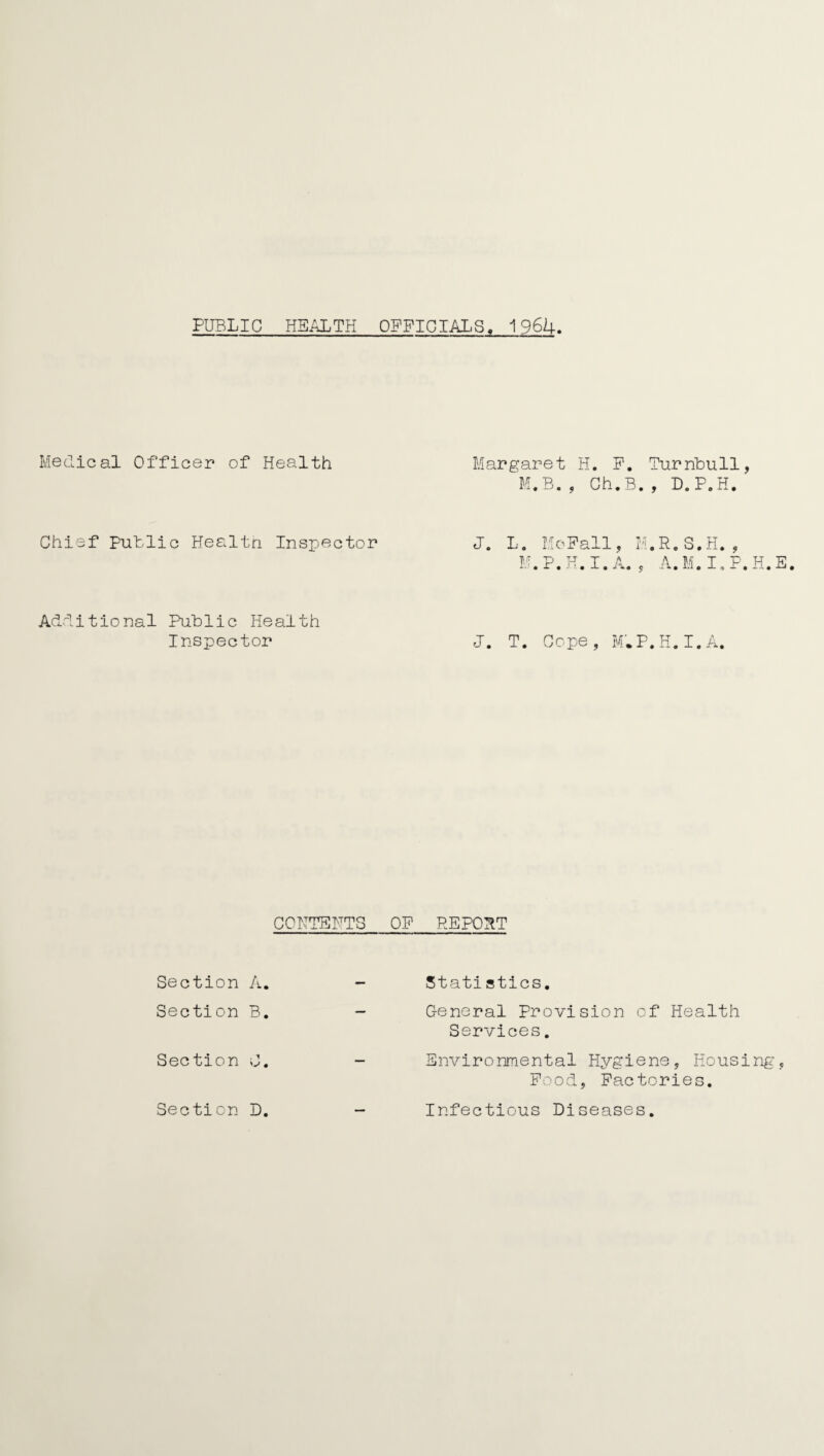 PUBLIC HEALTH OFFICIALS. 1 9 62+ Medical Officer of Health Margaret H. P. Turnbull, M.B. , Ch.B. , D.P.H. Chief Putlie Healtn Inspector J. L. Mo Pall, M.R.S.H. , M.P.H.I.A. , A.M.I.P.H.E. Additional Public Health Inspector J. T. Cope, M.P.H.I.A. CONTENTS OP REPORT Section A. Statistics. Section B. General Provision of Health Services. Section 0. - Environmental Hygiene, Housing, Pood, Pactories. Section D. - Infectious Diseases.