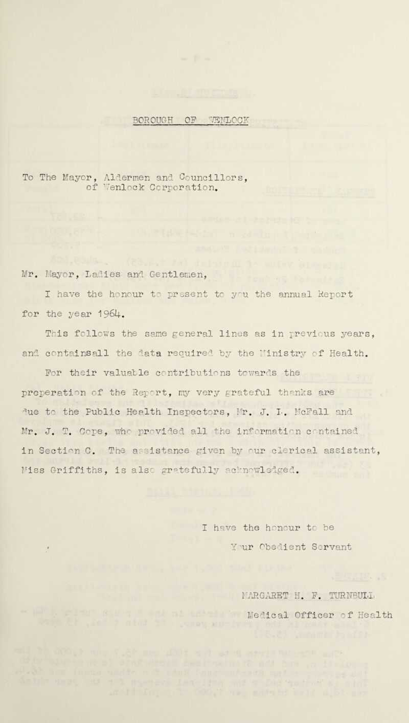 BOROUGH OF RENLOCF To The Mayor, Aldermen and Councillors, of Yenlock Corporation. Mr. I.iayor, L adi es and Ge n11 enie n, I have the honour to present to you the annual Report for the year 1964. This follows the same general lines as in previous years and containsall the data required by the Ministry of Health. For their valuable contributions towards the preperation of the Report, my very grateful thanks are ^ue to the Public Health Inspectors, Mr. J. I. McFall and Hr, J. T. Cope, who provided all the information contained in Section C. The assistance given by our clerical assistant Miss Griffiths, is also gratefully acknowledged. I have the honour to be Your Obedient Servant MARGARET H. F. TURNBULL Medical Officer of Health