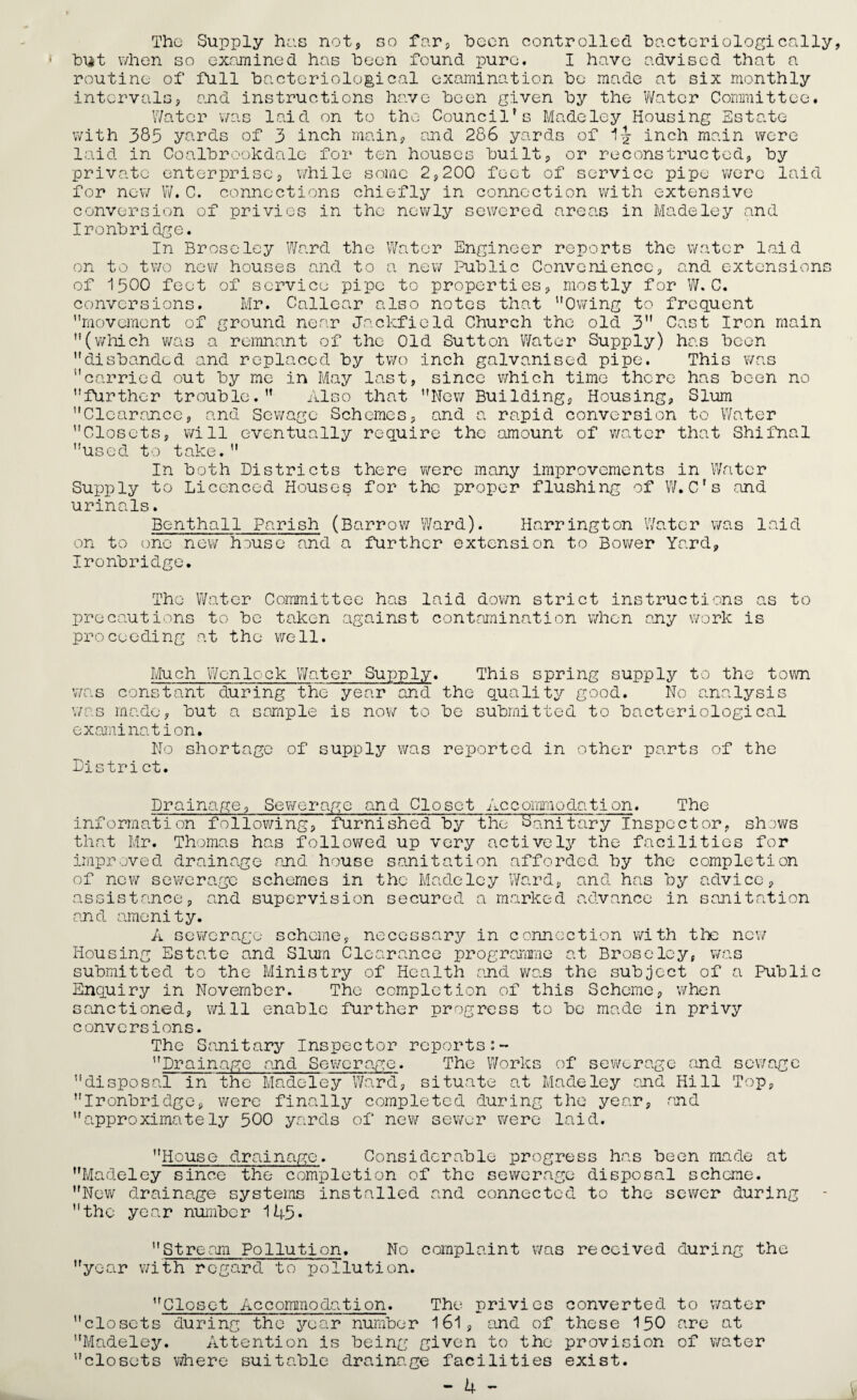 The Supply has not, so far, been controlled bacteriologically, hut when so examined has been found pure. I have advised that a routine of full bacteriological examination bo made at six monthly intervals5 and instructions have been given by the Water Committee. Water v/as laid on to the Council's Made ley Housing Estate were hy laid with 385 yards of 3 inch main, and 286 yards of inch main laid in Coalbrookdalc for ten houses built, or reconstructed private enterprise, while some 2,200 feet of service pipe were for new W.C. connections chiefly in connection with extensive conversion of privies in the newly sewered areas in Madeley and Ironbridge. In Broseley Ward the Water Engineer reports the water laid on to two new houses and to a new Public Convenience, and extensions of 1500 feet conversions. movement of ground near Jaclcfield Church the old 3 Cast Iron main (which was a remnant of the Old Sutton Water Supply) has been Thi 01 service pipe Mr. Callear also note to properties, : that  mostly for W. C. Owing to frequent disbanded and replaced by two inch galvanised pipe. This was carried out by me in May last, since which time there has been no further trouble. Also that New Building, Housing, Slum Clearance, and Sewage Schemes, and a rapid conversion to Water Closets, will eventually require the amount of water that Shifnal used to take. In both Districts there were many improvements in Water Supply to Licenced Houses for the proper flushing of W.C's and urinals. Benthall Parish (Barrow Ward). Harrington Water was laid on to one new house and a further extension to Bower Yard, Ironbridge. The Water Committee has laid down strict instructions as to precautions to be taken against contamination when any work is proceeding at the well. Much Wenlock Water Supply. This spring supply to the town was constant during the year and the quality good. No analysis was made, but a sample is now to be submitted to bacteriological examination. No shortage of supply v/as reported in other parts of the District. Drainage, Sewerage and Closet Accommodation. The information following, furnished by theSanitary Inspector, shows that Mr. Thomas has followed up very actively the facilities for improved drainage and house sanitation afforded by the completion of new sewerage schemes in the Madeley Ward, and has by advice, assistance, and supervision secured a marked advance in sanitation and amenity. A sewerage scheme, necessary in connection with tlx new Housing Estate and Slum Clearance programme at Broseley, was submitted to the Ministry of Health and v/as the subject of a Public Enquiry in November. The completion of this Scheme, when sanctioned, will enable further progress to be made in privy conversions. The Sanitary Inspector reports Drainage and Sev/crage. The Works of sewerage and sev/age disposal in the Madeley Ward, situate at Madeley and Hill Top, Ironbridge, were finally completed during the year, and approximately 500 yards of new sewer v/ere laid. House drainage. Considerable progress has been made at Madeley since the completion of the sewerage disposal scheme. New drainage systems installed and connected to the sewer during the year number 145* Stream Pollution. No complaint was received during the year with regard to pollution. Closet Accommodation. The privies converted to water closets during the year number 161, and of these 150 are at Madeley. Attention is being given to the provision of water closets where suitable drainage facilities exist.