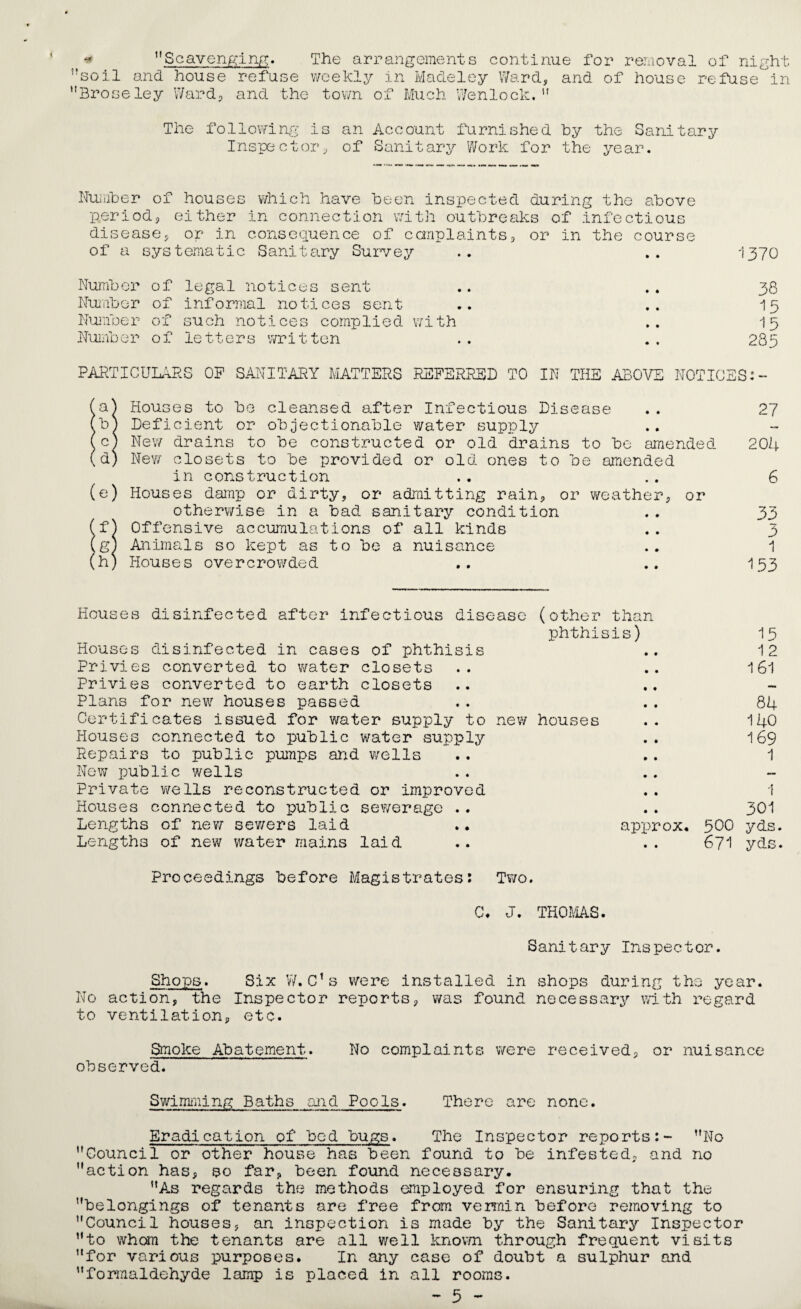 ,rsoil and house refuse weekly in Madeley Ward, and of house refuse in Broseley Ward, and the town of Much Wenlock. The following is an Account furnished by the Sanitary Inspector, of Sanitary Work for the year. Number of houses which have been inspected during the above period, either in connection with outbreaks of infectious disease, or in consequence of complaints, or in the course of a systematic Sanitary Survey .. .. 1370 Number of legal notices sent .. .. 38 Number of informal notices sent .. .. 15 Number of such notices complied with .. 15 Number of letters written . . . . 285 PARTICULARS OP SANITARY MATTERS REFERRED TO IN THE ABOVE NOTICES:- Houses to bo cleansed after Infectious Disease b) Deficient or objectionable water supply c) New drains to be constructed or old drains to be amended d) New closets to be provided or old ones to be amended in construction (e) Houses damp or dirty, or admitting rain, or weather, or otherwise in a bad sanitary condition (f) Offensive accumulations of all kinds (g) Animals so kept as to be a nuisance (h) Houses overcrowded 27 204 6 33 3 1 153 Houses disinfected after infectious disease (other than phthisis) Houses disinfected in cases of phthisis Privies converted to water closets Privies converted to earth closets Plans for new houses passed Certificates issued for water supply to new houses Houses connected to public water supply Repairs to public pumps and wells New public wells Private wells reconstructed or improved Houses connected to public sewerage .. Lengths of new sewers laid .. approx. Lengths of new water mains laid 15 12 161 84 140 169 1 1 301 500 yds. 671 yds. Proceedings before Magistrates: Two. C. J. THOMS. Sanitary Inspector. Shops. Six W.C’s were installed in shops during the year. No action, the Inspector reports, was found necessary with regard to ventilation, etc. Smoke Abatement. No complaints were received, or nuisance observed. Swimming Baths mid Pools. There are none. Eradication of bed bugs. The Inspector reports:- No Council or other house has been found to be infested, and no action has, so far, been found necessary. As regards the methods employed for ensuring that the belongings of tenants are free from vermin before removing to Council houses, an inspection is made by the Sanitary Inspector to whom the tenants are all well known through frequent visits for various purposes. In any case of doubt a sulphur and formaldehyde lamp is placed in all rooms. - 5 -