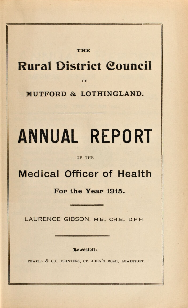 THE Rural District (Council OF MUTFORD & LOTHINGLAND. ANNUAL REPORT OF THE Medical Officer of Health Fop the Year 1915. LAURENCE GIBSON, M.B., CH.B., D.P.H. XOWCStOft: POWELL & CO., PRINTERS, ST. JOHN’S ROAD, LOWESTOFT.