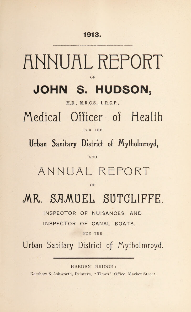 1913. ANNUAL REPORT OF JOHN S. HUDSON, M.D., M.R.C.S., L.R.C.P., Medical Officer of Health FOR THE Urban Sanitary District of Mytbolmroyd, ANNUAL REPORT OF JKK. 83UKJ3EL SUTCLIFFE, INSPECTOR OF NUISANCES, AND INSPECTOR OF CANAL BOATS, FOR THE Urban Sanitary District of Plytholmroyd. HEBDEN BRIDGE : Kershaw & Ashworth, Printers, “ Times ” Office, Market Street.