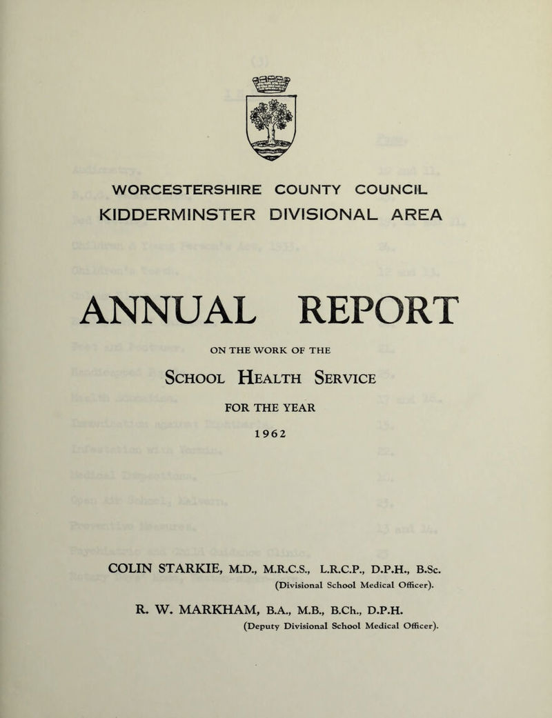 WORCESTERSHIRE COUNTY COUNCIL KIDDERMINSTER DIVISIONAL AREA ANNUAL REPORT ON THE WORK OF THE School Health Service FOR THE YEAR 1962 COLIN STARKIE, M.D., M.R.C.S., L.R.C.P., D.P.H., B.Sc. (Divisional School Medical Officer). R. W. MARKHAM, B.A., M.B., B.Ch., D.P.H. (Deputy Divisional School Medical Officer).