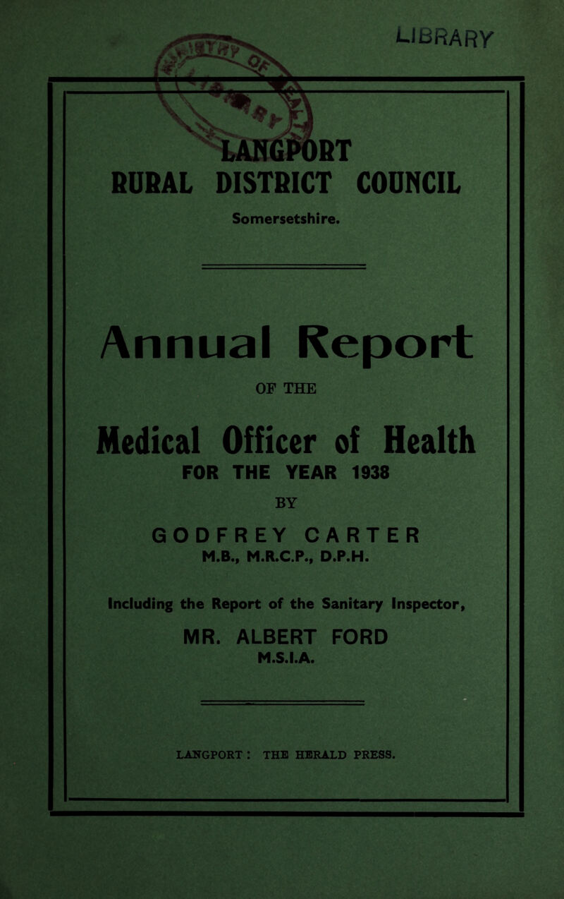 LIBRARY RURAL DISTRICT COUNCIL Somersetshire. Annual Report OF THE Medical Officer of Health FOR THE YEAR 1938 BY GODFREY CARTER M.B., M.R.C.P., D.P.H. Including the Report of the Sanitary Inspector, MR. ALBERT FORD M.S.I.A.