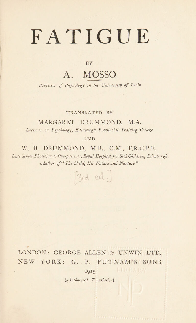 BY A. MOSSO Professor of Physiology in the University of Turin TRANSLATED BY MARGARET DRUMMOND, M.A. Lecturer on Psychology, Edinburgh Provincial Training College AND W. B. DRUMMOND, M.B., C.M., F.R.C.P.E. Late Senior Physician to Out-patients, Royal Hospital for Sick Children, Edinburgh «.Author of “ The Child,, His Nature and Nurture ” LONDON: GEORGE ALLEN & UNWIN LTD. NEW YORK: G. P. PUTNAM’S SONS 1915 (tAuthorised Translation)