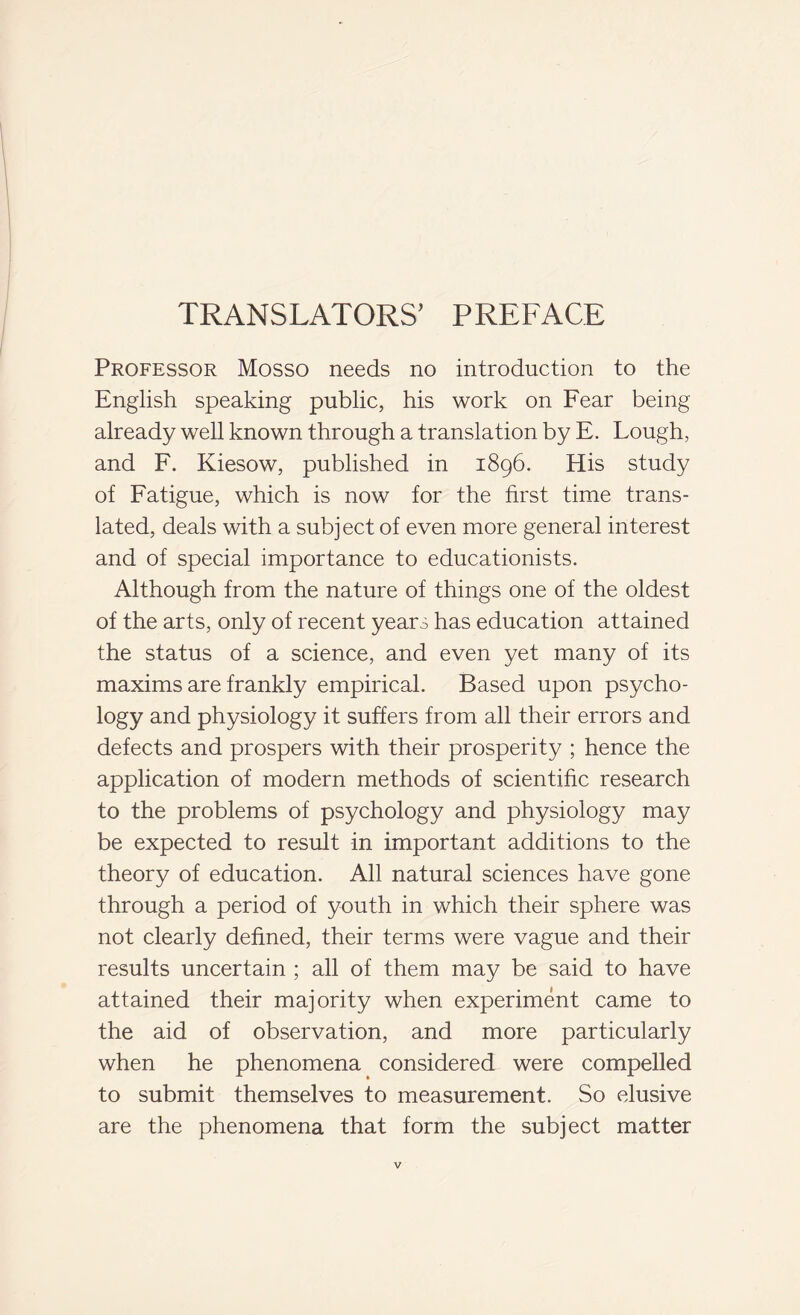 TRANSLATORS’ PREFACE Professor Mosso needs no introduction to the English speaking public, his work on Fear being already well known through a translation by E. Lough, and F. Kiesow, published in 1896. His study of Fatigue, which is now for the first time trans- lated, deals with a subject of even more general interest and of special importance to educationists. Although from the nature of things one of the oldest of the arts, only of recent years has education attained the status of a science, and even yet many of its maxims are frankly empirical. Based upon psycho- logy and physiology it suffers from all their errors and defects and prospers with their prosperity ; hence the application of modern methods of scientific research to the problems of psychology and physiology may be expected to result in important additions to the theory of education. All natural sciences have gone through a period of youth in which their sphere was not clearly defined, their terms were vague and their results uncertain ; all of them may be said to have attained their majority when experiment came to the aid of observation, and more particularly when he phenomena considered were compelled to submit themselves to measurement. So elusive are the phenomena that form the subject matter