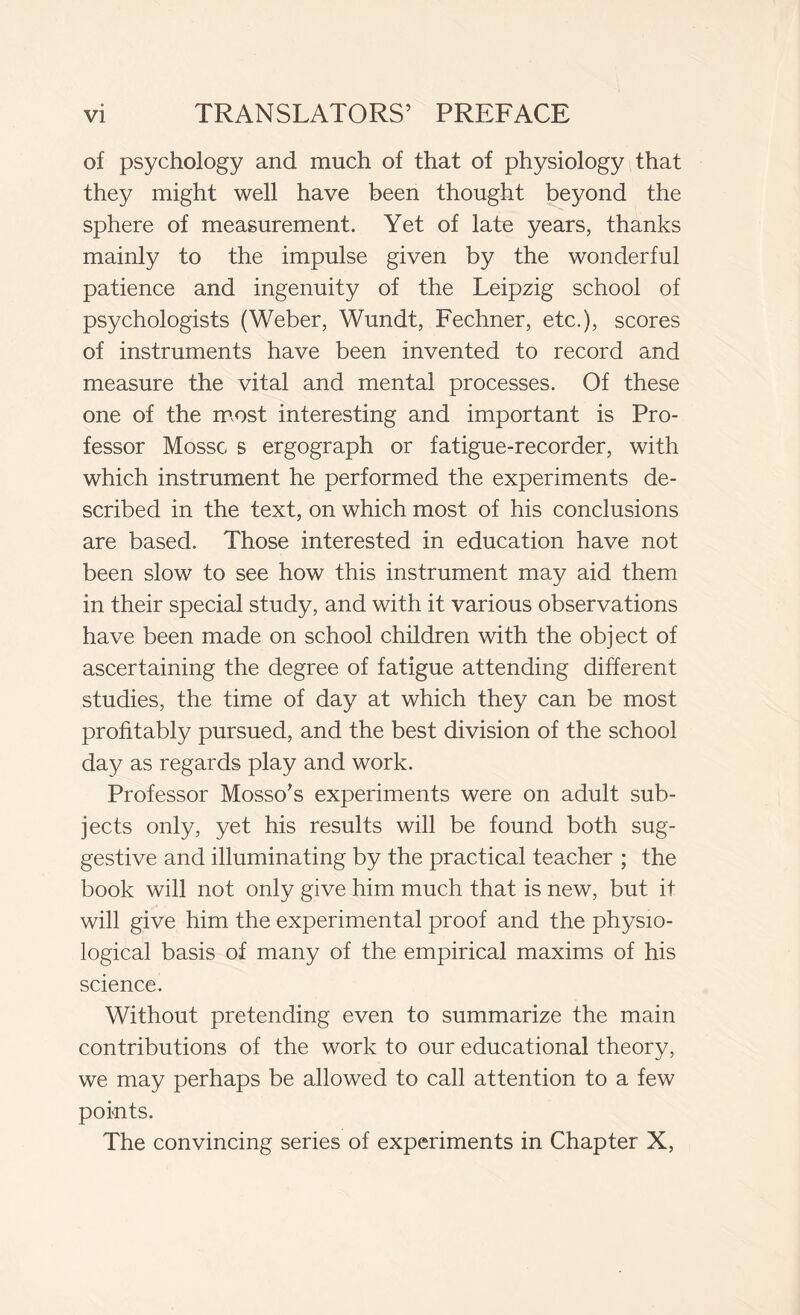 of psychology and much of that of physiology that they might well have been thought beyond the sphere of measurement. Yet of late years, thanks mainly to the impulse given by the wonderful patience and ingenuity of the Leipzig school of psychologists (Weber, Wundt, Fechner, etc.), scores of instruments have been invented to record and measure the vital and mental processes. Of these one of the most interesting and important is Pro- fessor Mosse s ergograph or fatigue-recorder, with which instrument he performed the experiments de- scribed in the text, on which most of his conclusions are based. Those interested in education have not been slow to see how this instrument may aid them in their special study, and with it various observations have been made on school children with the object of ascertaining the degree of fatigue attending different studies, the time of day at which they can be most profitably pursued, and the best division of the school day as regards play and work. Professor Mosso’s experiments were on adult sub- jects only, yet his results will be found both sug- gestive and illuminating by the practical teacher ; the book will not only give him much that is new, but it will give him the experimental proof and the physio- logical basis of many of the empirical maxims of his science. Without pretending even to summarize the main contributions of the work to our educational theory, we may perhaps be allowed to call attention to a few points. The convincing series of experiments in Chapter X,