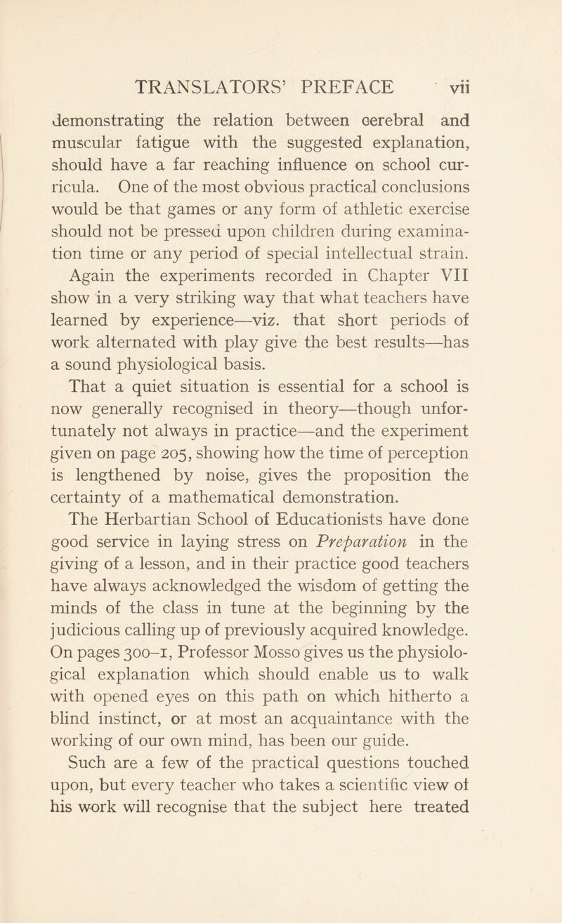 demonstrating the relation between cerebral and muscular fatigue with the suggested explanation, should have a far reaching influence on school cur- ricula. One of the most obvious practical conclusions would be that games or any form of athletic exercise should not be pressed upon children during examina- tion time or any period of special intellectual strain. Again the experiments recorded in Chapter VII show in a very striking way that what teachers have learned by experience—viz. that short periods of work alternated with play give the best results—has a sound physiological basis. That a quiet situation is essential for a school is now generally recognised in theory—though unfor- tunately not always in practice—and the experiment given on page 205, showing how the time of perception is lengthened by noise, gives the proposition the certainty of a mathematical demonstration. The Herbartian School of Educationists have done good service in laying stress on Preparation in the giving of a lesson, and in their practice good teachers have always acknowledged the wisdom of getting the minds of the class in tune at the beginning by the judicious calling up of previously acquired knowledge. On pages 300-1, Professor Mosso gives us the physiolo- gical explanation which should enable us to walk with opened eyes on this path on which hitherto a blind instinct, or at most an acquaintance with the working of our own mind, has been our guide. Such are a few of the practical questions touched upon, but every teacher who takes a scientific view of his work will recognise that the subject here treated