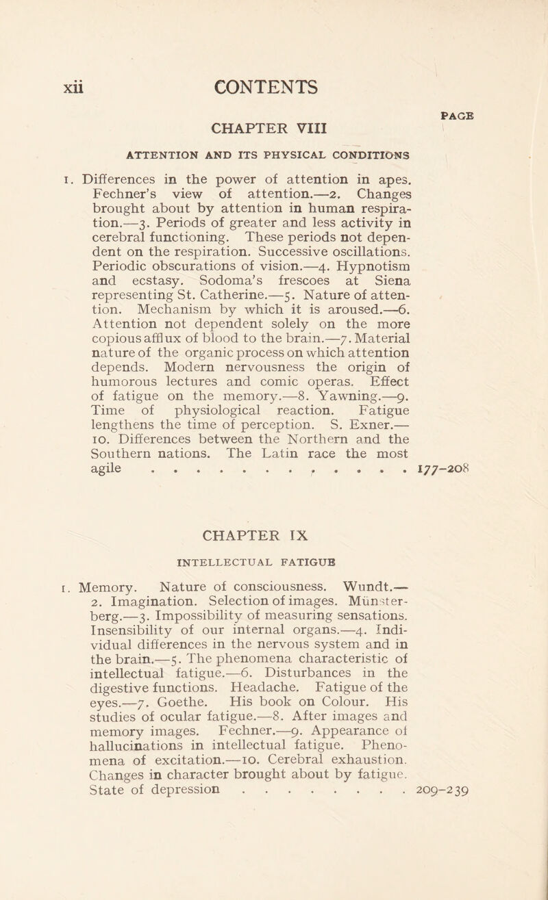 PAGE CHAPTER VIII ATTENTION AND ITS PHYSICAL CONDITIONS i. Differences in the power of attention in apes. Fechner’s view of attention.—2. Changes brought about by attention in human respira- tion.—3. Periods of greater and less activity in cerebral functioning. These periods not depen- dent on the respiration. Successive oscillations. Periodic obscurations of vision.—4. Hypnotism and ecstasy. Sodoma’s frescoes at Siena representing St. Catherine.—5. Nature of atten- tion. Mechanism by which it is aroused.—6. Attention not dependent solely on the more copious afflux of blood to the brain.—7. Material nature of the organic process on which attention depends. Modern nervousness the origin of humorous lectures and comic operas. Effect of fatigue on the memory.—8. Yawning.—9. Time of physiological reaction. Fatigue lengthens the time of perception. S. Exner.— 10. Differences between the Northern and the Southern nations. The Latin race the most agile r 177-208 CHAPTER IX INTELLECTUAL FATIGUE i. Memory. Nature of consciousness. Wundt.— 2. Imagination. Selection of images. Miinster- berg.—3. Impossibility of measuring sensations. Insensibility of our internal organs.—4. Indi- vidual differences in the nervous system and in the brain.—5. The phenomena characteristic of intellectual fatigue.—6. Disturbances in the digestive functions. Headache. Fatigue of the eyes.—7. Goethe. His book on Colour. His studies of ocular fatigue.—8. After images and memory images. Fechner.—9. Appearance of hallucinations in intellectual fatigue. Pheno- mena of excitation.—10. Cerebral exhaustion. Changes in character brought about by fatigue. State of depression 209-239