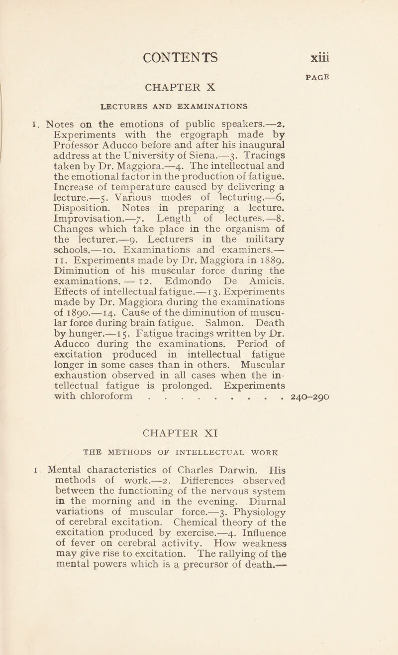 page CHAPTER X LECTURES AND EXAMINATIONS i. Notes on the emotions of public speakers.—2. Experiments with the ergograph made by Professor Aducco before and after his inaugural address at the University of Siena.—3. Tracings taken by Dr. Maggiora.—4. The intellectual and the emotional factor in the production of fatigue. Increase of temperature caused by delivering a lecture.—5. Various modes of lecturing.—6. Disposition. Notes in preparing a lecture. Improvisation.—7. Length of lectures.—8. Changes which take place in the organism of the lecturer.—9. Lecturers in the military schools.—10. Examinations and examiners.— 11. Experiments made by Dr. Maggiora in 1889. Diminution of his muscular force during the examinations. — 12. Edmondo De Amicis. Effects of intellectual fatigue.—13. Experiments made by Dr. Maggiora during the examinations of 1890.—14. Cause of the diminution of muscu- lar force during brain fatigue. Salmon. Death by hunger.—15. Fatigue tracings written by Dr. Aducco during the examinations. Period of excitation produced in intellectual fatigue longer in some cases than in others. Muscular exhaustion observed in all cases when the in- tellectual fatigue is prolonged. Experiments with chloroform 240-290 CHAPTER XI THE METHODS OF INTELLECTUAL WORK 1 Mental characteristics of Charles Darwin. His methods of work.—2. Differences observed between the functioning of the nervous system in the morning and in the evening. Diurnal variations of muscular force.—3. Physiology of cerebral excitation. Chemical theory of the excitation produced by exercise.—4. Influence of fever on cerebral activity. How weakness may give rise to excitation. The rallying of the mental powers which is a precursor of death.—