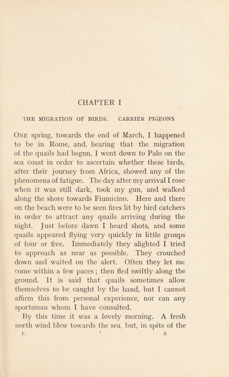 THE MIGRATION OF BIRDS. CARRIER PIGEONS One spring, towards the end of March, I happened to be in Rome, and, hearing that the migration of the quails had begun, I went down to Palo on the sea coast in order to ascertain whether these birds, after their journey from Africa, showed any of the phenomena of fatigue. The day after my arrival I rose when it was still dark, took my gun, and walked along the shore towards Fiumicino. Here and there on the beach were to be seen fires lit by bird catchers in order to attract any quails arriving during the night. Just before dawn I heard shots, and some quails appeared flying very quickly in little groups of four or five. Immediately they alighted I tried to approach as near as possible. They crouched down and waited on the alert. Often they let me come within a few paces ; then fled swiftly along the ground. It is said that quails sometimes allow themselves to be caught by the hand, but I cannot affirm this from personal experience, nor can any sportsman whom I have consulted. By this time it was a lovely morning. A fresh north wind blew towards the sea, but, in spite of the