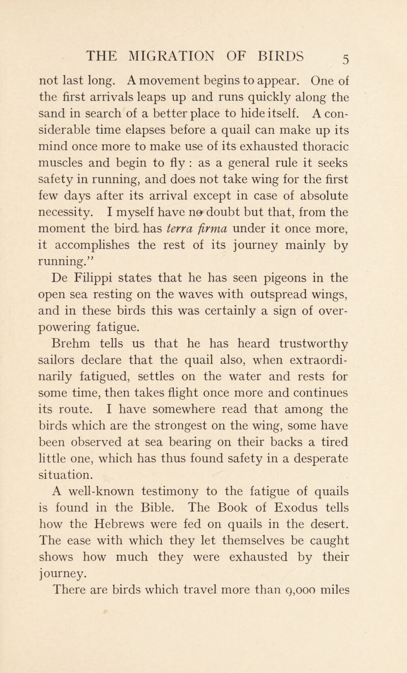 not last long. A movement begins to appear. One of the first arrivals leaps up and runs quickly along the sand in search of a better place to hide itself. A con- siderable time elapses before a quail can make up its mind once more to make use of its exhausted thoracic muscles and begin to fly : as a general rule it seeks safety in running, and does not take wing for the first few days after its arrival except in case of absolute necessity. I myself have no doubt but that, from the moment the bird has terra firma under it once more, it accomplishes the rest of its journey mainly by running.” De Filippi states that he has seen pigeons in the open sea resting on the waves with outspread wings, and in these birds this was certainly a sign of over- powering fatigue. Brehm tells us that he has heard trustworthy sailors declare that the quail also, when extraordi- narily fatigued, settles on the water and rests for some time, then takes flight once more and continues its route. I have somewhere read that among the birds which are the strongest on the wing, some have been observed at sea bearing on their backs a tired little one, which has thus found safety in a desperate situation. A well-known testimony to the fatigue of quails is found in the Bible. The Book of Exodus tells how the Hebrews were fed on quails in the desert. The ease with which they let themselves be caught shows how much they were exhausted by their journey. There are birds which travel more than q,ooo miles