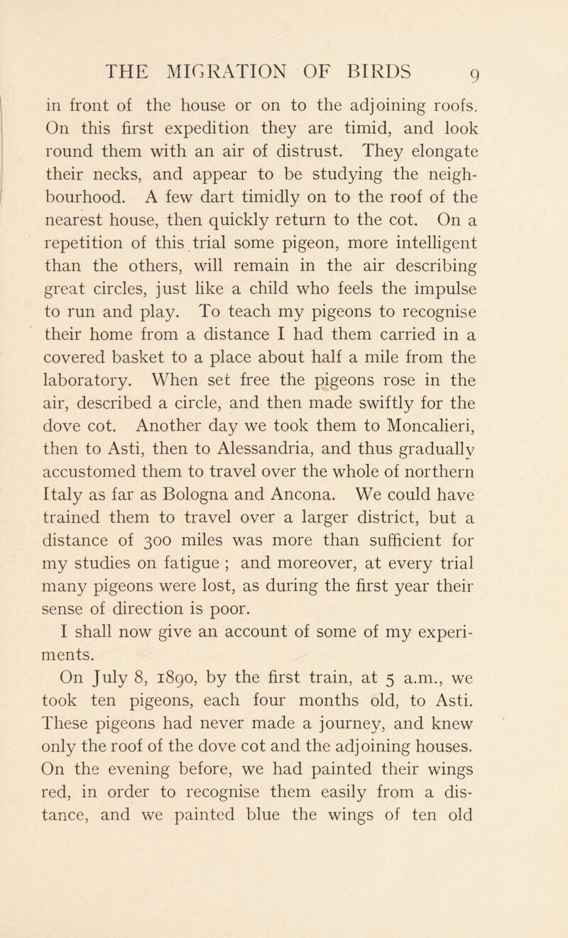 in front of the house or on to the adjoining roofs. On this first expedition they are timid, and look round them with an air of distrust. They elongate their necks, and appear to be studying the neigh- bourhood. A few dart timidly on to the roof of the nearest house, then quickly return to the cot. On a repetition of this trial some pigeon, more intelligent than the others, will remain in the air describing great circles, just like a child who feels the impulse to run and play. To teach my pigeons to recognise their home from a distance I had them carried in a covered basket to a place about half a mile from the laboratory. When set free the pigeons rose in the air, described a circle, and then made swiftly for the dove cot. Another day we took them to Moncalieri, then to Asti, then to Alessandria, and thus gradually accustomed them to travel over the whole of northern Italy as far as Bologna and Ancona. We could have trained them to travel over a larger district, but a distance of 300 miles was more than sufficient for my studies on fatigue ; and moreover, at every trial many pigeons were lost, as during the first year their sense of direction is poor. I shall now give an account of some of my experi- ments. On July 8, 1890, by the first train, at 5 a.m., we took ten pigeons, each four months old, to Asti. These pigeons had never made a journey, and knew only the roof of the dove cot and the adjoining houses. On the evening before, we had painted their wings red, in order to recognise them easily from a dis- tance, and we painted blue the wings of ten old