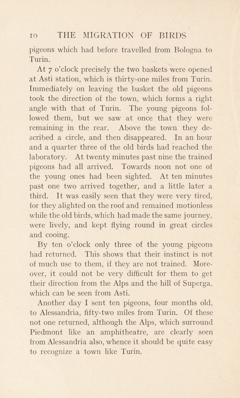 pigeons which had before travelled from Bologna to Turin. '«Ssv At 7 o’clock precisely the two baskets were opened at Asti, station, which is thirty-one miles from Turin. Immediately on leaving the basket the old pigeons took the direction of the town, which forms a right angle with that of Turin. The young pigeons fol- lowed them, but we saw at once that they were remaining in the rear. Above the town they de- scribed a circle, and then disappeared. In an hour and a quarter three of the old birds had reached the laboratory. At twenty minutes past nine the trained pigeons had all arrived. Towards noon not one of the young ones had been sighted. At ten minutes past one two arrived together, and a little later a third. It was easily seen that they were very tired, for they alighted on the roof and remained motionless while the old birds, which had made the same journey, were lively, and kept flying round in great circles and cooing. By ten o’clock only three of the young pigeons had returned. This shows that their instinct is not of much use to them, if they are not trained. More- over, it could not be very difficult for them to get their direction from the Alps and the hill of Superga, which can be seen from Asti. Another day I sent ten pigeons, four months old, to Alessandria, fifty-two miles from Turin. Of these not one returned, although the Alps, which surround Piedmont like an amphitheatre, are clearly seen from Alessandria also, whence it should be quite easy to recognize a town like Turin.