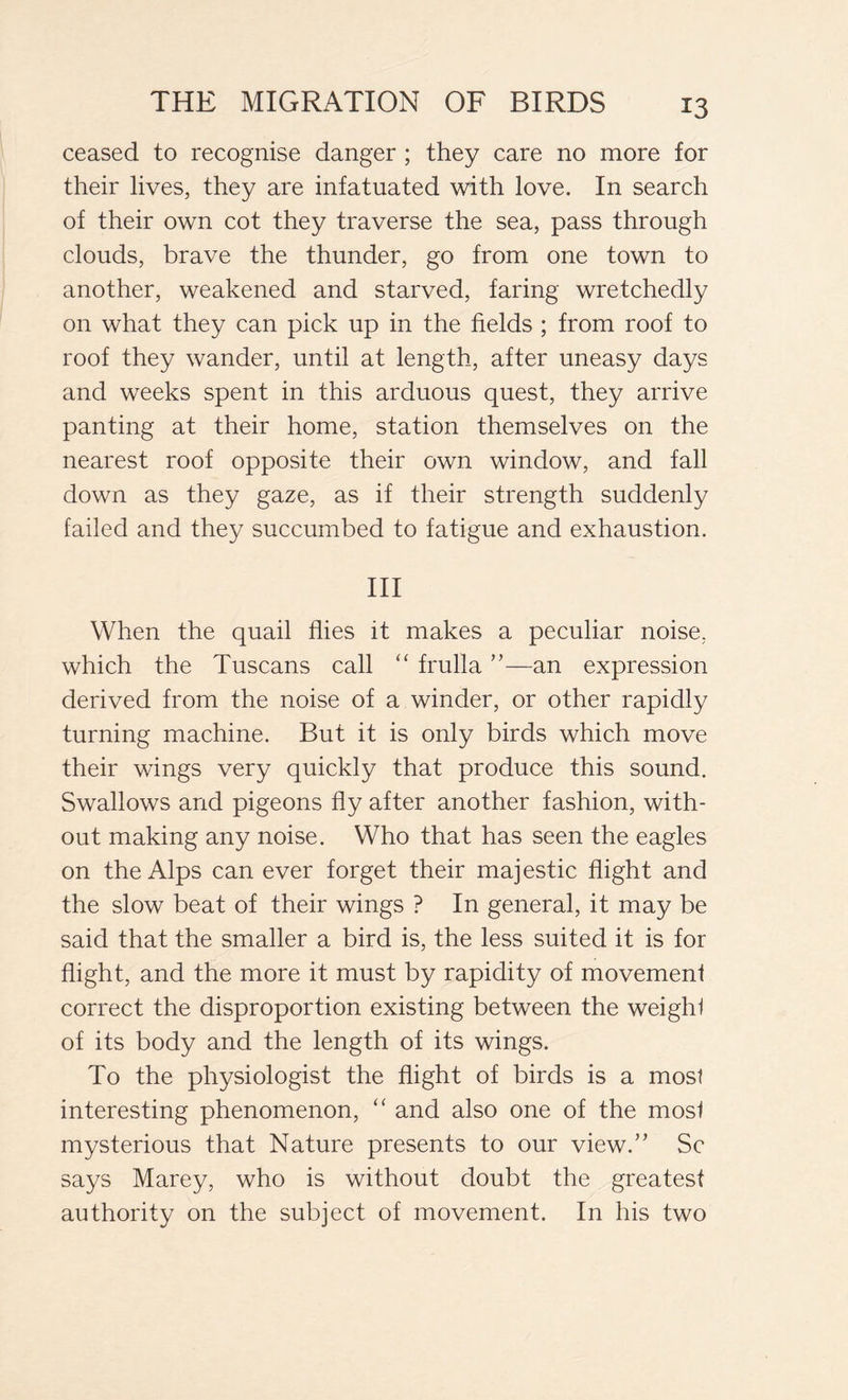 ceased to recognise danger ; they care no more for their lives, they are infatuated with love. In search of their own cot they traverse the sea, pass through clouds, brave the thunder, go from one town to another, weakened and starved, faring wretchedly on what they can pick up in the fields ; from roof to roof they wander, until at length, after uneasy days and weeks spent in this arduous quest, they arrive panting at their home, station themselves on the nearest roof opposite their own window, and fall down as they gaze, as if their strength suddenly failed and they succumbed to fatigue and exhaustion. Ill When the quail flies it makes a peculiar noise, which the Tuscans call “ frulla ”—an expression derived from the noise of a winder, or other rapidly turning machine. But it is only birds which move their wings very quickly that produce this sound. Swallows and pigeons fly after another fashion, with- out making any noise. Who that has seen the eagles on the Alps can ever forget their majestic flight and the slow beat of their wings ? In general, it may be said that the smaller a bird is, the less suited it is for flight, and the more it must by rapidity of movement correct the disproportion existing between the weight of its body and the length of its wings. To the physiologist the flight of birds is a most interesting phenomenon, “ and also one of the most mysterious that Nature presents to our view.” Sc says Marey, who is without doubt the greatest authority on the subject of movement. In his two