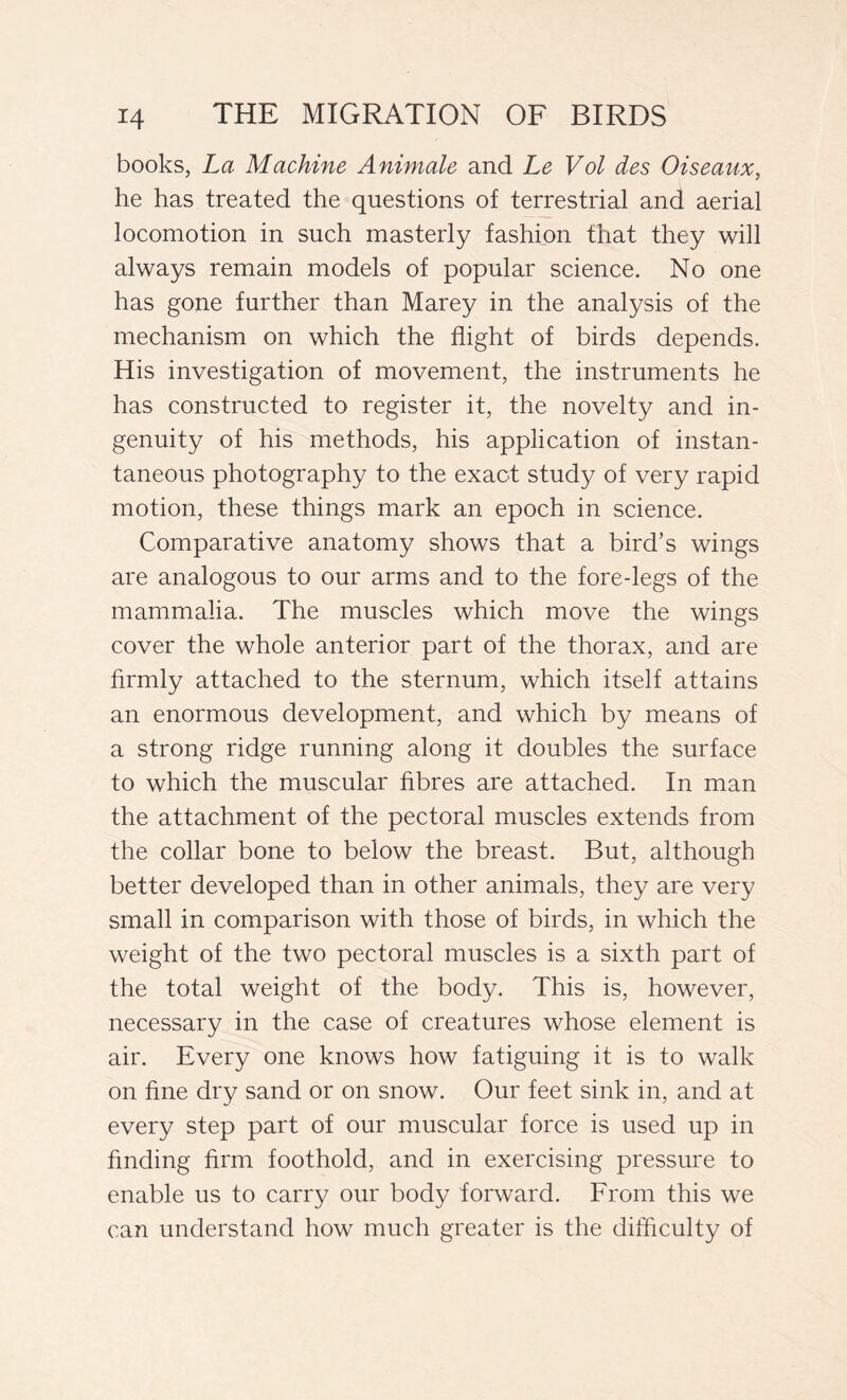 books, La Machine Animale and Le Voi des Oiseaux, he has treated the questions of terrestrial and aerial locomotion in such masterly fashion that they will always remain models of popular science. No one has gone further than Marey in the analysis of the mechanism on which the flight of birds depends. His investigation of movement, the instruments he has constructed to register it, the novelty and in- genuity of his methods, his application of instan- taneous photography to the exact study of very rapid motion, these things mark an epoch in science. Comparative anatomy shows that a bird’s wings are analogous to our arms and to the fore-legs of the mammalia. The muscles which move the wings cover the whole anterior part of the thorax, and are firmly attached to the sternum, which itself attains an enormous development, and which by means of a strong ridge running along it doubles the surface to which the muscular fibres are attached. In man the attachment of the pectoral muscles extends from the collar bone to below the breast. But, although better developed than in other animals, they are very small in comparison with those of birds, in which the weight of the two pectoral muscles is a sixth part of the total weight of the body. This is, however, necessary in the case of creatures whose element is air. Every one knows how fatiguing it is to walk on fine dry sand or on snow. Our feet sink in, and at every step part of our muscular force is used up in finding firm foothold, and in exercising pressure to enable us to carry our body forward. From this we can understand how much greater is the difficulty of