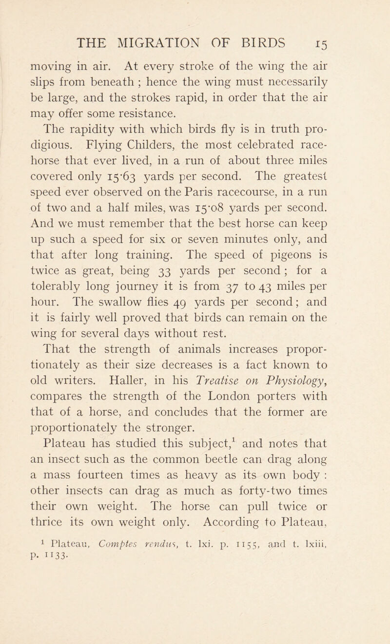 moving in air. At every stroke of the wing the air slips from beneath ; hence the wing must necessarily be large, and the strokes rapid, in order that the air may offer some resistance. The rapidity with which birds fly is in truth pro- digious. Flying Childers, the most celebrated race- horse that ever lived, in a run of about three miles covered only 15-63 yards per second. The greatest speed ever observed on the Paris racecourse, in a run of two and a half miles, was 15‘o8 yards per second. And we must remember that the best horse can keep up such a speed for six or seven minutes only, and that after long training. The speed of pigeons is twice as great, being 33 yards per second ; for a tolerably long journey it is from 37 to 43 miles per hour. The swallow flies 49 yards per second ; and it is fairly well proved that birds can remain on the wing for several days without rest. That the strength of animals increases propor- tionately as their size decreases is a fact known to old writers. Haller, in his Treatise on Physiology, compares the strength of the London porters with that of a horse, and concludes that the former are proportionately the stronger. Plateau has studied this subject,1 and notes that an insect such as the common beetle can drag along a mass fourteen times as heavy as its own body : other insects can drag as much as forty-two times their own weight. The horse can pull twice or thrice its own weight only. According to Plateau, 1 Plateau, Compter, rcndu^, t. lxi. p. 1155, and t. lxiii, P- 1133-