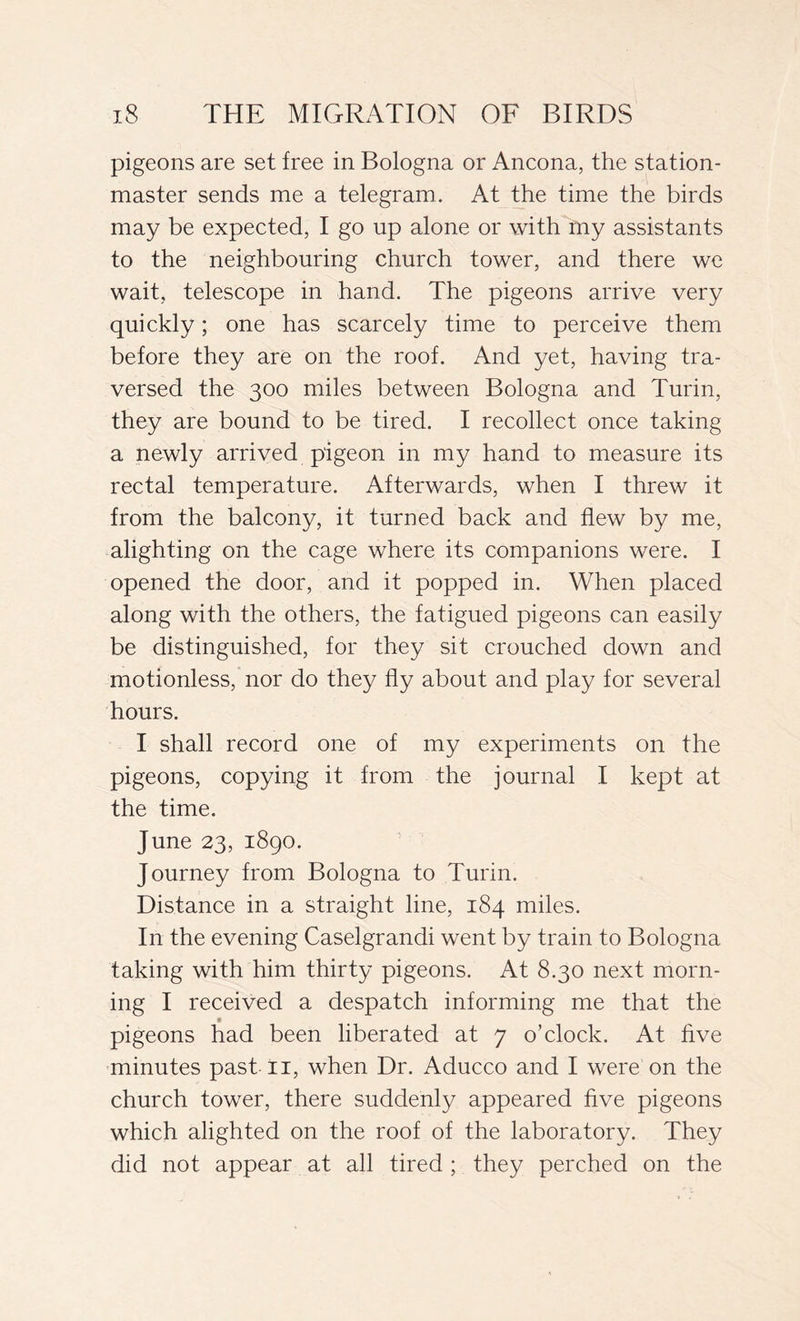 pigeons are set free in Bologna or Ancona, the station- master sends me a telegram. At the time the birds may be expected, I go up alone or with my assistants to the neighbouring church tower, and there we wait, telescope in hand. The pigeons arrive very quickly ; one has scarcely time to perceive them before they are on the roof. And yet, having tra- versed the 300 miles between Bologna and Turin, they are bound to be tired. I recollect once taking a newly arrived pigeon in my hand to measure its rectal temperature. Afterwards, when I threw it from the balcony, it turned back and flew by me, alighting on the cage where its companions were. I opened the door, and it popped in. When placed along with the others, the fatigued pigeons can easily be distinguished, for they sit crouched down and motionless, nor do they fly about and play for several hours. I shall record one of my experiments on the pigeons, copying it from the journal I kept at the time. June 23, 1890. Journey from Bologna to Turin. Distance in a straight line, 184 miles. In the evening Caselgrandi went by train to Bologna taking with him thirty pigeons. At 8.30 next morn- ing I received a despatch informing me that the pigeons had been liberated at 7 o’clock. At five minutes past 11, when Dr. Aducco and I were on the church tower, there suddenly appeared five pigeons which alighted on the roof of the laboratory. They did not appear at all tired ; they perched on the