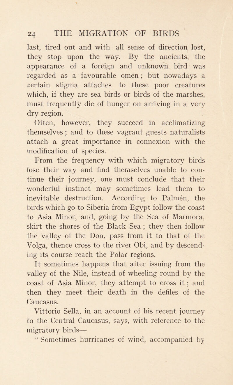 last, tired out and with all sense of direction lost, they stop upon the way. By the ancients, the appearance of a foreign and unknown bird was regarded as a favourable omen ; but nowadays a certain stigma attaches to these poor creatures which, if they are sea birds or birds of the marshes, must frequently die of hunger on arriving in a very dry region. Often, however, they succeed in acclimatizing themselves ; and to these vagrant guests naturalists attach a great importance in connexion with the modification of species. From the frequency with which migratory birds lose their way and find themselves unable to con- tinue their journey, one must conclude that their wonderful instinct may sometimes lead them to inevitable destruction. According to Palmén, the birds which go to Siberia from Egypt follow the coast to Asia Minor, and, going by the Sea of Marmora, skirt the shores of the Black Sea ; they then follow the valley of the Don, pass from it to that of the Volga, thence cross to the river Obi, and by descend- ing its course reach the Polar regions. It sometimes happens that after issuing from the valley of the Nile, instead of wheeling round by the coast of Asia Minor, they attempt to cross it ; and then they meet their death in the defiles of the Caucasus. Vittorio Sella, in an account of his recent journey to the Central Caucasus, says, with reference to the migratory birds— “ Sometimes hurricanes of wind, accompanied by