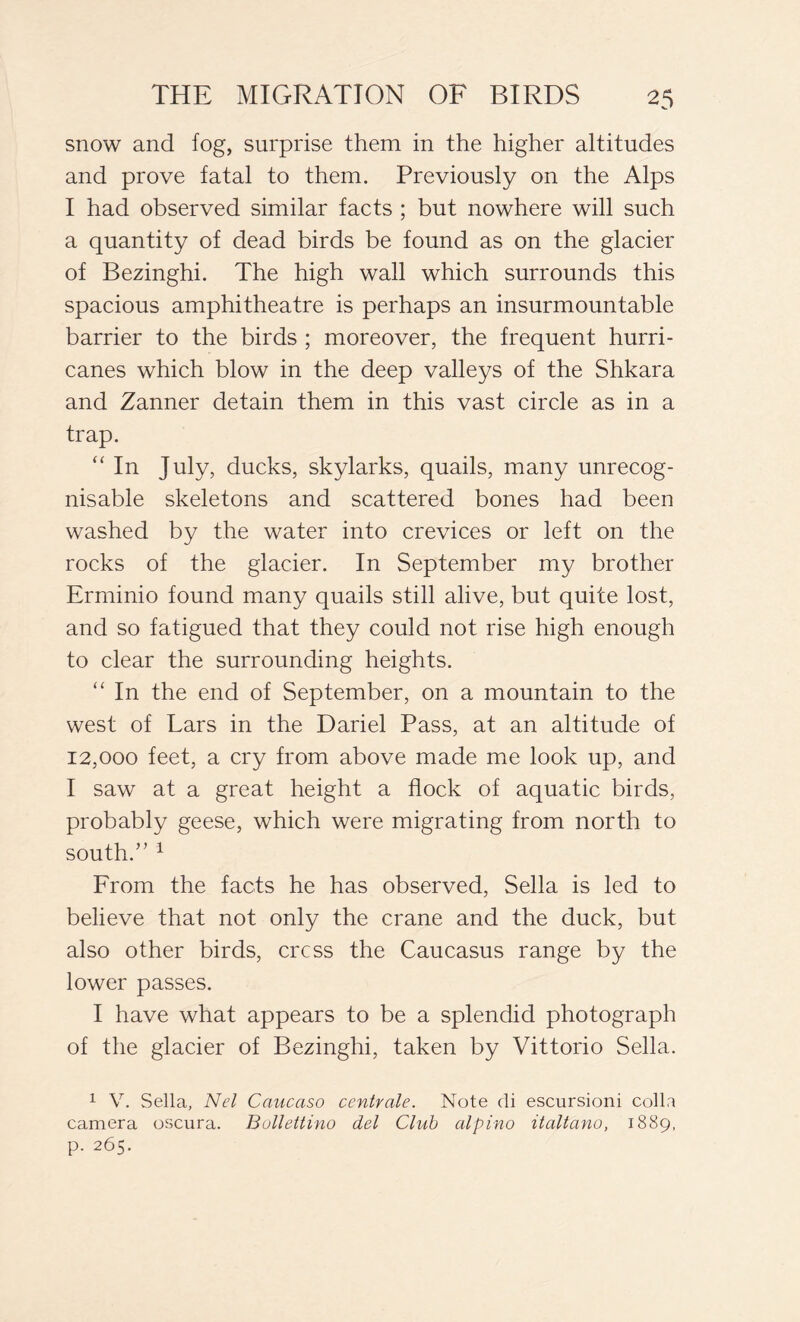 snow and fog, surprise them in the higher altitudes and prove fatal to them. Previously on the Alps I had observed similar facts ; but nowhere will such a quantity of dead birds be found as on the glacier of Bezinghi. The high wall which surrounds this spacious amphitheatre is perhaps an insurmountable barrier to the birds ; moreover, the frequent hurri- canes which blow in the deep valleys of the Shkara and Zanner detain them in this vast circle as in a trap. “ In July, ducks, skylarks, quails, many unrecog- nisable skeletons and scattered bones had been washed by the water into crevices or left on the rocks of the glacier. In September my brother Erminio found many quails still alive, but quite lost, and so fatigued that they could not rise high enough to clear the surrounding heights. “ In the end of September, on a mountain to the west of Lars in the Dariel Pass, at an altitude of 12,000 feet, a cry from above made me look up, and I saw at a great height a flock of aquatic birds, probably geese, which were migrating from north to south.” 1 From the facts he has observed, Sella is led to believe that not only the crane and the duck, but also other birds, cress the Caucasus range by the lower passes. I have what appears to be a splendid photograph of the glacier of Bezinghi, taken by Vittorio Sella. 1 V. Sella, Nel Caucaso centrale. Note di escursioni colla camera oscura. Bollettino del Club alpino itcdtano, 1889, p. 265.