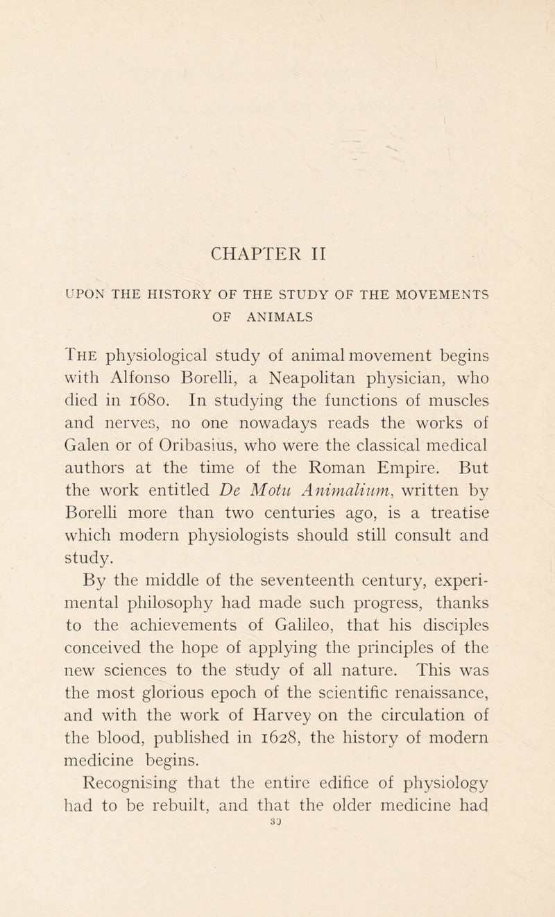 CHAPTER II UPON THE HISTORY OF THE STUDY OF THE MOVEMENTS OF ANIMALS The physiological study of animal movement begins with Alfonso Borelli, a Neapolitan physician, who died in 1680. In studying the functions of muscles and nerves, no one nowadays reads the works of Galen or of Oribasius, who were the classical medical authors at the time of the Roman Empire. But the work entitled De Motu Animalium, written by Borelli more than two centuries ago, is a treatise which modern physiologists should still consult and study. By the middle of the seventeenth century, experi- mental philosophy had made such progress, thanks to the achievements of Galileo, that his disciples conceived the hope of applying the principles of the new sciences to the study of all nature. This was the most glorious epoch of the scientific renaissance, and with the work of Harvey on the circulation of the blood, published in 1628, the history of modern medicine begins. Recognising that the entire edifice of physiology had to be rebuilt, and that the older medicine had 33