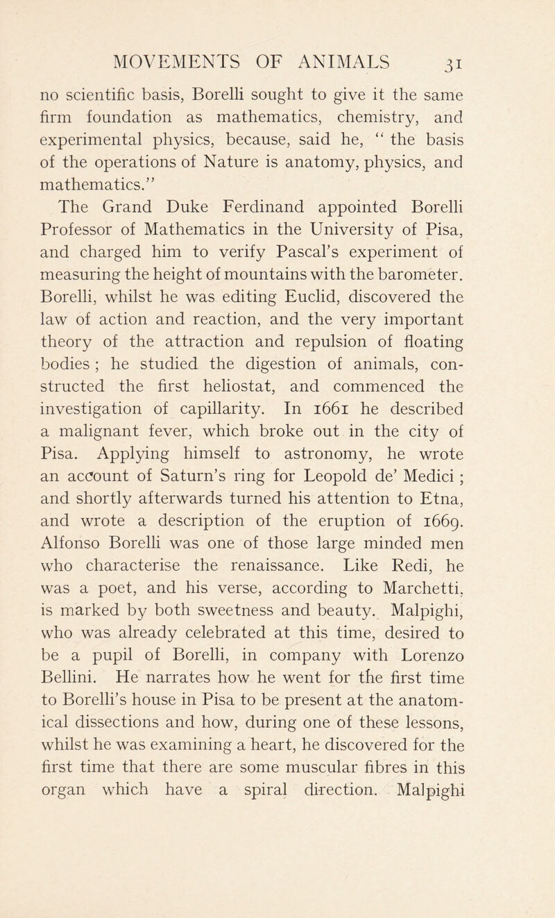 no scientific basis, Borelli sought to give it the same firm foundation as mathematics, chemistry, and experimental physics, because, said he, “ the basis of the operations of Nature is anatomy, physics, and mathematics/’ The Grand Duke Ferdinand appointed Borelli Professor of Mathematics in the University of Pisa, and charged him to verify Pascal’s experiment of measuring the height of mountains with the barometer. Borelli, whilst he was editing Euclid, discovered the law of action and reaction, and the very important theory of the attraction and repulsion of floating bodies ; he studied the digestion of animals, con- structed the first heliostat, and commenced the investigation of capillarity. In 1661 he described a malignant fever, which broke out in the city of Pisa. Applying himself to astronomy, he wrote an account of Saturn’s ring for Leopold de’ Medici ; and shortly afterwards turned his attention to Etna, and wrote a description of the eruption of 1669. Alfonso Borelli was one of those large minded men who characterise the renaissance. Like Redi, he was a poet, and his verse, according to Marchetti, is marked by both sweetness and beauty. Malpighi, who was already celebrated at this time, desired to be a pupil of Borelli, in company with Lorenzo Bellini. He narrates how he went for the first time to Borelli’s house in Pisa to be present at the anatom- ical dissections and how, during one of these lessons, whilst he was examining a heart, he discovered for the first time that there are some muscular fibres in this organ which have a spiral direction. Malpighi
