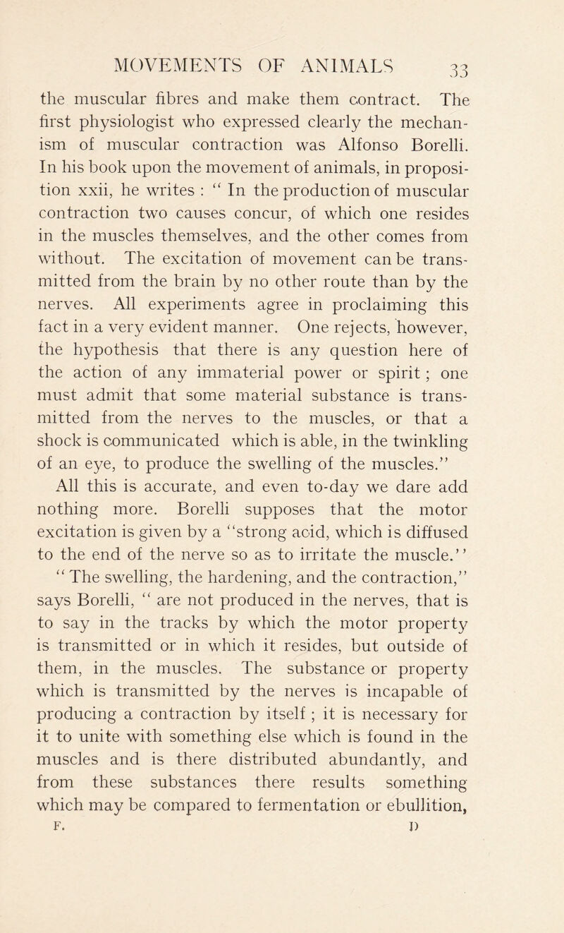 the muscular fibres and make them contract. The first physiologist who expressed clearly the mechan- ism of muscular contraction was Alfonso Borelli. In his book upon the movement of animals, in proposi- tion xxii, he writes : “ In the production of muscular contraction two causes concur, of which one resides in the muscles themselves, and the other comes from without. The excitation of movement can be trans- mitted from the brain by no other route than by the nerves. All experiments agree in proclaiming this fact in a very evident manner. One rejects, however, the hypothesis that there is any question here of the action of any immaterial power or spirit ; one must admit that some material substance is trans- mitted from the nerves to the muscles, or that a shock is communicated which is able, in the twinkling of an eye, to produce the swelling of the muscles.” All this is accurate, and even to-day we dare add nothing more. Borelli supposes that the motor excitation is given by a “strong acid, which is diffused to the end of the nerve so as to irritate the muscle.” “ The swelling, the hardening, and the contraction,” says Borelli, “ are not produced in the nerves, that is to say in the tracks by which the motor property is transmitted or in which it resides, but outside of them, in the muscles. The substance or property which is transmitted by the nerves is incapable of producing a contraction by itself ; it is necessary for it to unite with something else which is found in the muscles and is there distributed abundantly, and from these substances there results something which may be compared to fermentation or ebullition, F. I)