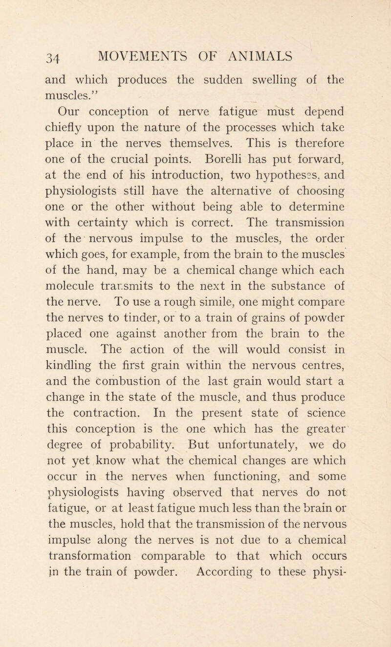 and which produces the sudden swelling of the muscles.” Our conception of nerve fatigue must depend chiefly upon the nature of the processes which take place in the nerves themselves. This is therefore one of the crucial points. Borelli has put forward, at the end of his introduction, two hypotheses, and physiologists still have the alternative of choosing one or the other without being able to determine with certainty which is correct. The transmission of the nervous impulse to the muscles, the order which goes, for example, from the brain to the muscles of the hand, may be a chemical change which each molecule transmits to the next in the substance of the nerve. To use a rough simile, one might compare the nerves to tinder, or to a train of grains of powder placed one against another from the brain to the muscle. The action of the will would consist in kindling the first grain within the nervous centres, and the Combustion of the last grain would start a change in the state of the muscle, and thus produce the contraction. In the present state of science this conception is the one which has the greater degree of probability. But unfortunately, we do not yet know what the chemical changes are which occur in the nerves when functioning, and some physiologists having observed that nerves do not fatigue, or at least fatigue much less than the brain or the muscles, hold that the transmission of the nervous impulse along the nerves is not due to a chemical transformation comparable to that which occurs in the train of powder. According to these physi-