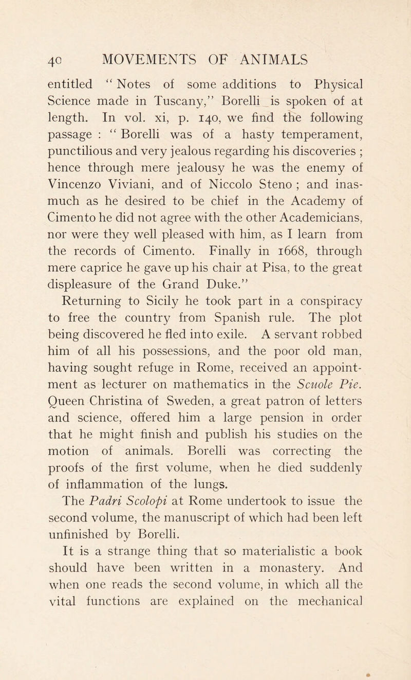 4° entitled “ Notes of some additions to Physical Science made in Tuscany,” Borelli is spoken of at length. In voi. xi, p. 140, we find the following passage : “ Borelli was of a hasty temperament, punctilious and very jealous regarding his discoveries ; hence through mere jealousy he was the enemy of Vincenzo Viviani, and of Niccolo Steno ; and inas- much as he desired to be chief in the Academy of Cimento he did not agree with the other Academicians, nor were they well pleased with him, as I learn from the records of Cimento. Finally in 1668, through mere caprice he gave up his chair at Pisa, to the great displeasure of the Grand Duke.” Returning to Sicily he took part in a conspiracy to free the country from Spanish rule. The plot being discovered he fled into exile. A servant robbed him of all his possessions, and the poor old man, having sought refuge in Rome, received an appoint- ment as lecturer on mathematics in t;he Scuole Pie. Queen Christina of Sweden, a great patron of letters and science, offered him a large pension in order that he might finish and publish his studies on the motion of animals. Borelli was correcting the proofs of the first volume, when he died suddenly of inflammation of the lungs. The Padri Scolopi at Rome undertook to issue the second volume, the manuscript of which had been left unfinished by Borelli. It is a strange thing that so materialistic a book should have been written in a monastery. And when one reads the second volume, in which all the vital functions are explained on the mechanical